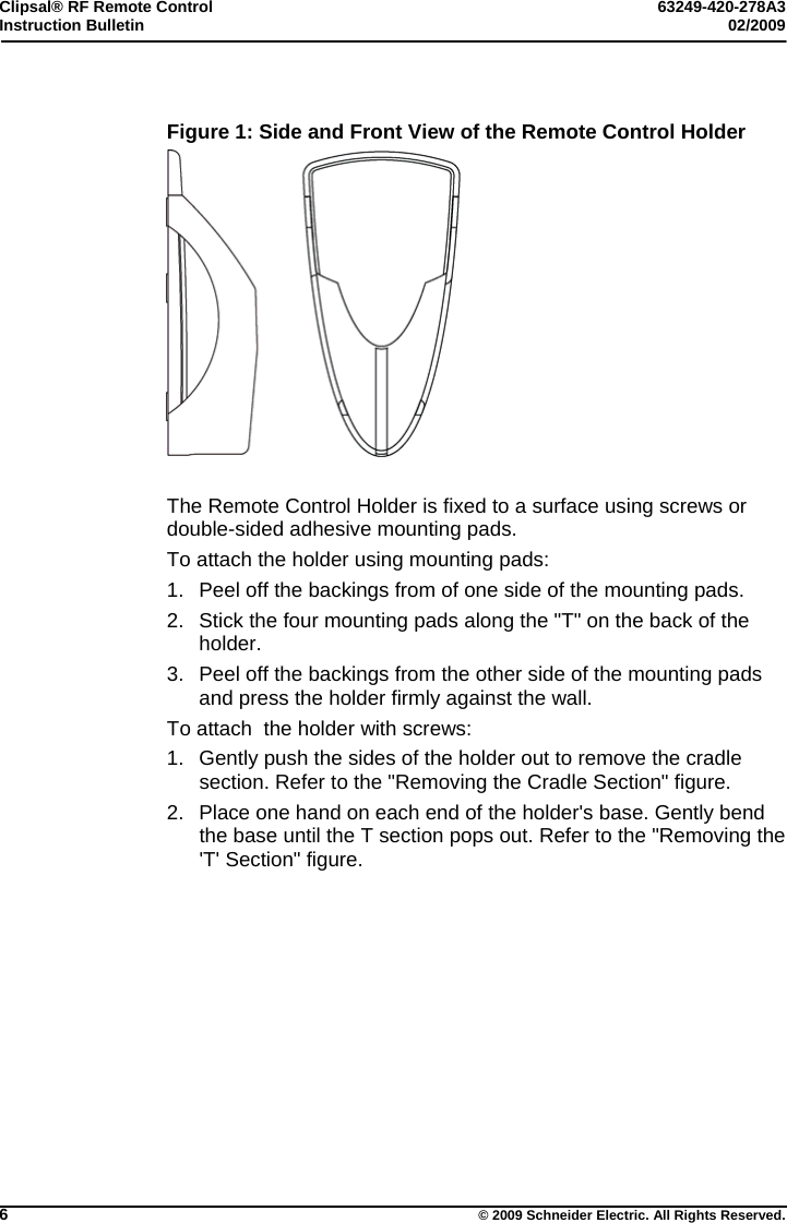 Clipsal® RF Remote Control  63249-420-278A3 Instruction Bulletin  02/2009     6  © 2009 Schneider Electric. All Rights Reserved.  Figure 1: Side and Front View of the Remote Control Holder   The Remote Control Holder is fixed to a surface using screws or double-sided adhesive mounting pads.  To attach the holder using mounting pads: 1.  Peel off the backings from of one side of the mounting pads.  2.  Stick the four mounting pads along the &quot;T&quot; on the back of the holder. 3.  Peel off the backings from the other side of the mounting pads and press the holder firmly against the wall. To attach  the holder with screws: 1.  Gently push the sides of the holder out to remove the cradle section. Refer to the &quot;Removing the Cradle Section&quot; figure. 2.  Place one hand on each end of the holder&apos;s base. Gently bend the base until the T section pops out. Refer to the &quot;Removing the &apos;T&apos; Section&quot; figure.  