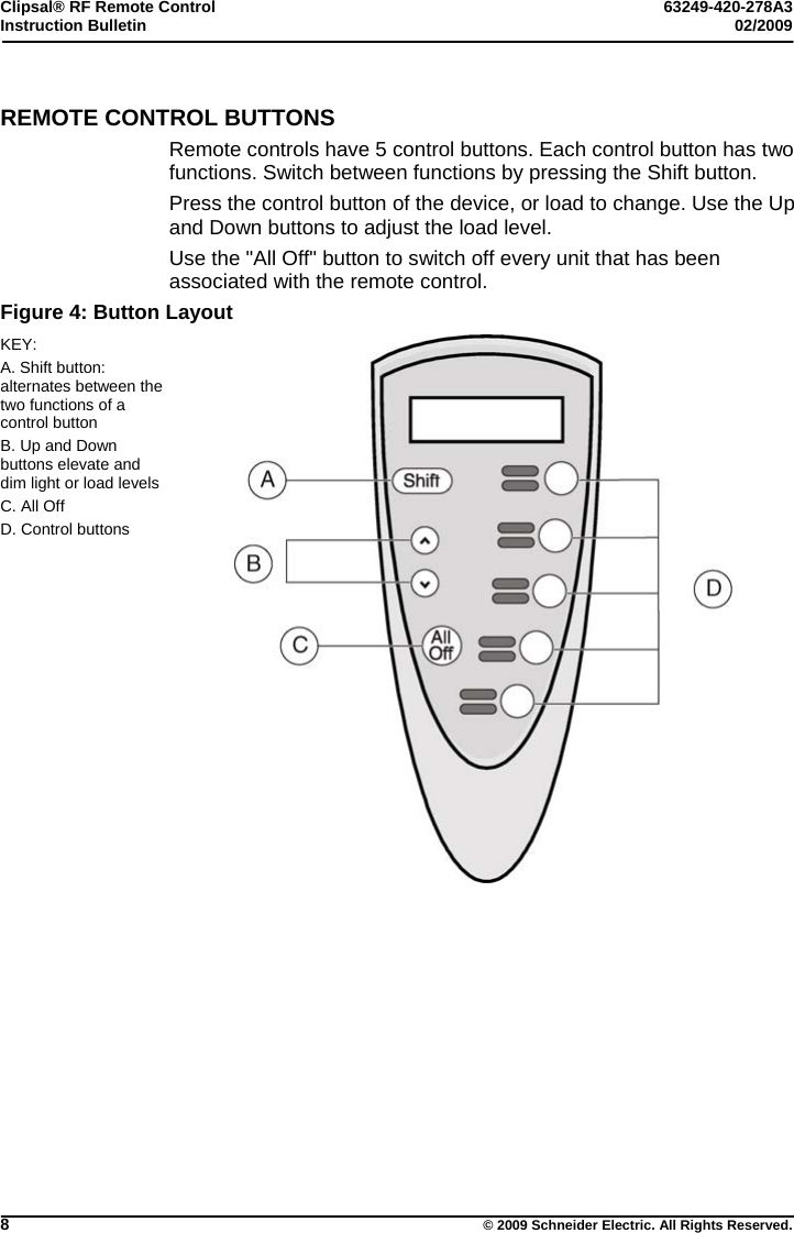 Clipsal® RF Remote Control  63249-420-278A3 Instruction Bulletin  02/2009     8  © 2009 Schneider Electric. All Rights Reserved. REMOTE CONTROL BUTTONS Remote controls have 5 control buttons. Each control button has two functions. Switch between functions by pressing the Shift button.  Press the control button of the device, or load to change. Use the Up and Down buttons to adjust the load level. Use the &quot;All Off&quot; button to switch off every unit that has been associated with the remote control. Figure 4: Button Layout KEY: A. Shift button: alternates between the two functions of a control button B. Up and Down buttons elevate and dim light or load levels C. All Off D. Control buttons    