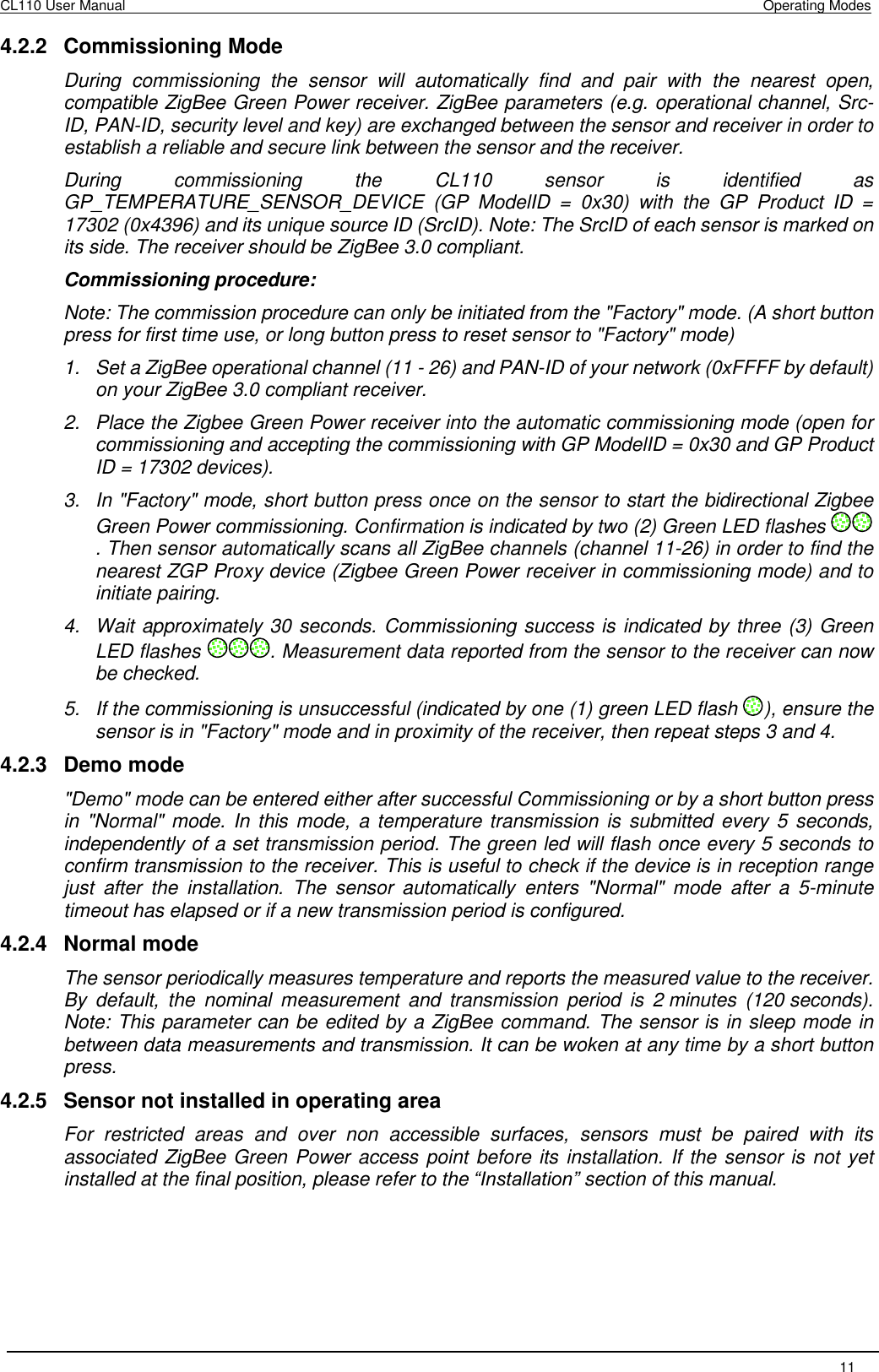 CL110 User Manual    Operating Modes   11  4.2.2  Commissioning Mode During  commissioning  the  sensor  will  automatically  find  and  pair  with  the  nearest  open, compatible ZigBee Green Power receiver. ZigBee parameters (e.g. operational channel, Src-ID, PAN-ID, security level and key) are exchanged between the sensor and receiver in order to establish a reliable and secure link between the sensor and the receiver. During  commissioning  the  CL110  sensor  is  identified  as GP_TEMPERATURE_SENSOR_DEVICE  (GP  ModelID  =  0x30)  with  the  GP  Product  ID  = 17302 (0x4396) and its unique source ID (SrcID). Note: The SrcID of each sensor is marked on its side. The receiver should be ZigBee 3.0 compliant. Commissioning procedure: Note: The commission procedure can only be initiated from the &quot;Factory&quot; mode. (A short button press for first time use, or long button press to reset sensor to &quot;Factory&quot; mode) 1.  Set a ZigBee operational channel (11 - 26) and PAN-ID of your network (0xFFFF by default) on your ZigBee 3.0 compliant receiver. 2.  Place the Zigbee Green Power receiver into the automatic commissioning mode (open for commissioning and accepting the commissioning with GP ModelID = 0x30 and GP Product ID = 17302 devices). 3.  In &quot;Factory&quot; mode, short button press once on the sensor to start the bidirectional Zigbee Green Power commissioning. Confirmation is indicated by two (2) Green LED flashes . Then sensor automatically scans all ZigBee channels (channel 11-26) in order to find the nearest ZGP Proxy device (Zigbee Green Power receiver in commissioning mode) and to initiate pairing. 4.  Wait approximately 30 seconds. Commissioning success is indicated by three (3) Green LED flashes  . Measurement data reported from the sensor to the receiver can now be checked. 5.  If the commissioning is unsuccessful (indicated by one (1) green LED flash  ), ensure the sensor is in &quot;Factory&quot; mode and in proximity of the receiver, then repeat steps 3 and 4. 4.2.3  Demo mode &quot;Demo&quot; mode can be entered either after successful Commissioning or by a short button press in  &quot;Normal&quot; mode. In this mode,  a temperature transmission is  submitted every 5 seconds, independently of a set transmission period. The green led will flash once every 5 seconds to confirm transmission to the receiver. This is useful to check if the device is in reception range just  after  the  installation.  The  sensor  automatically  enters  &quot;Normal&quot;  mode  after  a  5-minute timeout has elapsed or if a new transmission period is configured. 4.2.4  Normal mode The sensor periodically measures temperature and reports the measured value to the receiver. By  default,  the  nominal  measurement  and  transmission  period  is  2 minutes  (120 seconds). Note: This parameter can be edited by a ZigBee command. The sensor is in sleep mode in between data measurements and transmission. It can be woken at any time by a short button press. 4.2.5  Sensor not installed in operating area For  restricted  areas  and  over  non  accessible  surfaces,  sensors  must  be  paired  with  its associated ZigBee Green Power access point before its installation. If the sensor is not yet installed at the final position, please refer to the “Installation” section of this manual.