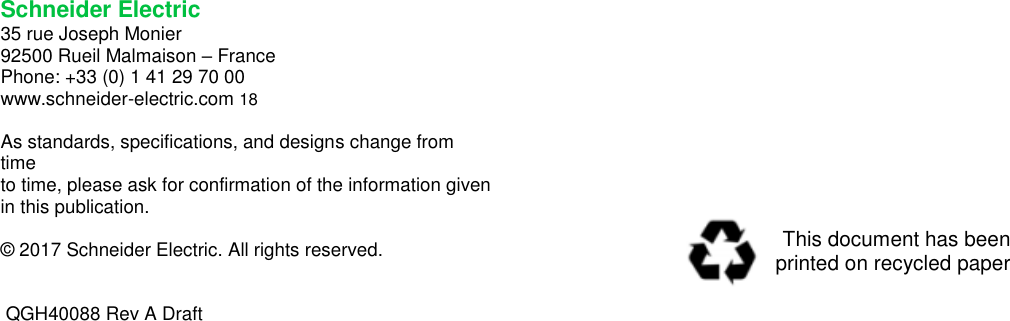    Schneider Electric  35 rue Joseph Monier  92500 Rueil Malmaison – France  Phone: +33 (0) 1 41 29 70 00  www.schneider-electric.com 18   As standards, specifications, and designs change from time  to time, please ask for confirmation of the information given  in this publication.    © 2017 Schneider Electric. All rights reserved.      QGH40088 Rev A Draft This document has been  printed on recycled paper 