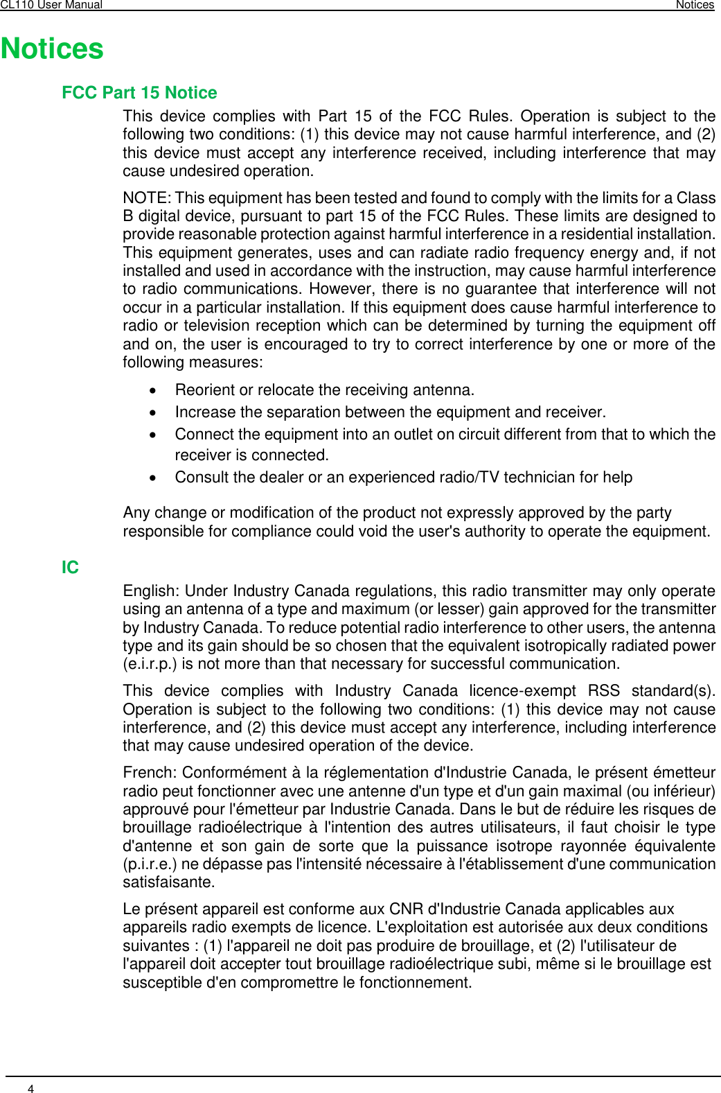 CL110 User Manual  Notices 4       Notices FCC Part 15 Notice This  device  complies  with  Part  15  of  the  FCC  Rules.  Operation  is  subject  to  the following two conditions: (1) this device may not cause harmful interference, and (2) this device must accept any interference received, including interference that may cause undesired operation. NOTE: This equipment has been tested and found to comply with the limits for a Class B digital device, pursuant to part 15 of the FCC Rules. These limits are designed to provide reasonable protection against harmful interference in a residential installation. This equipment generates, uses and can radiate radio frequency energy and, if not installed and used in accordance with the instruction, may cause harmful interference to radio communications. However, there is no guarantee that interference will not occur in a particular installation. If this equipment does cause harmful interference to radio or television reception which can be determined by turning the equipment off and on, the user is encouraged to try to correct interference by one or more of the following measures:    Reorient or relocate the receiving antenna.    Increase the separation between the equipment and receiver.    Connect the equipment into an outlet on circuit different from that to which the receiver is connected.    Consult the dealer or an experienced radio/TV technician for help Any change or modification of the product not expressly approved by the party responsible for compliance could void the user&apos;s authority to operate the equipment. IC English: Under Industry Canada regulations, this radio transmitter may only operate using an antenna of a type and maximum (or lesser) gain approved for the transmitter by Industry Canada. To reduce potential radio interference to other users, the antenna type and its gain should be so chosen that the equivalent isotropically radiated power (e.i.r.p.) is not more than that necessary for successful communication.  This  device  complies  with  Industry  Canada  licence-exempt  RSS  standard(s). Operation is subject to the following two conditions: (1) this device may not cause interference, and (2) this device must accept any interference, including interference that may cause undesired operation of the device. French: Conformément à la réglementation d&apos;Industrie Canada, le présent émetteur radio peut fonctionner avec une antenne d&apos;un type et d&apos;un gain maximal (ou inférieur) approuvé pour l&apos;émetteur par Industrie Canada. Dans le but de réduire les risques de brouillage radioélectrique à l&apos;intention des autres utilisateurs, il faut  choisir le type d&apos;antenne  et  son  gain  de  sorte  que  la  puissance  isotrope  rayonnée  équivalente (p.i.r.e.) ne dépasse pas l&apos;intensité nécessaire à l&apos;établissement d&apos;une communication satisfaisante. Le présent appareil est conforme aux CNR d&apos;Industrie Canada applicables aux appareils radio exempts de licence. L&apos;exploitation est autorisée aux deux conditions suivantes : (1) l&apos;appareil ne doit pas produire de brouillage, et (2) l&apos;utilisateur de l&apos;appareil doit accepter tout brouillage radioélectrique subi, même si le brouillage est susceptible d&apos;en compromettre le fonctionnement. 