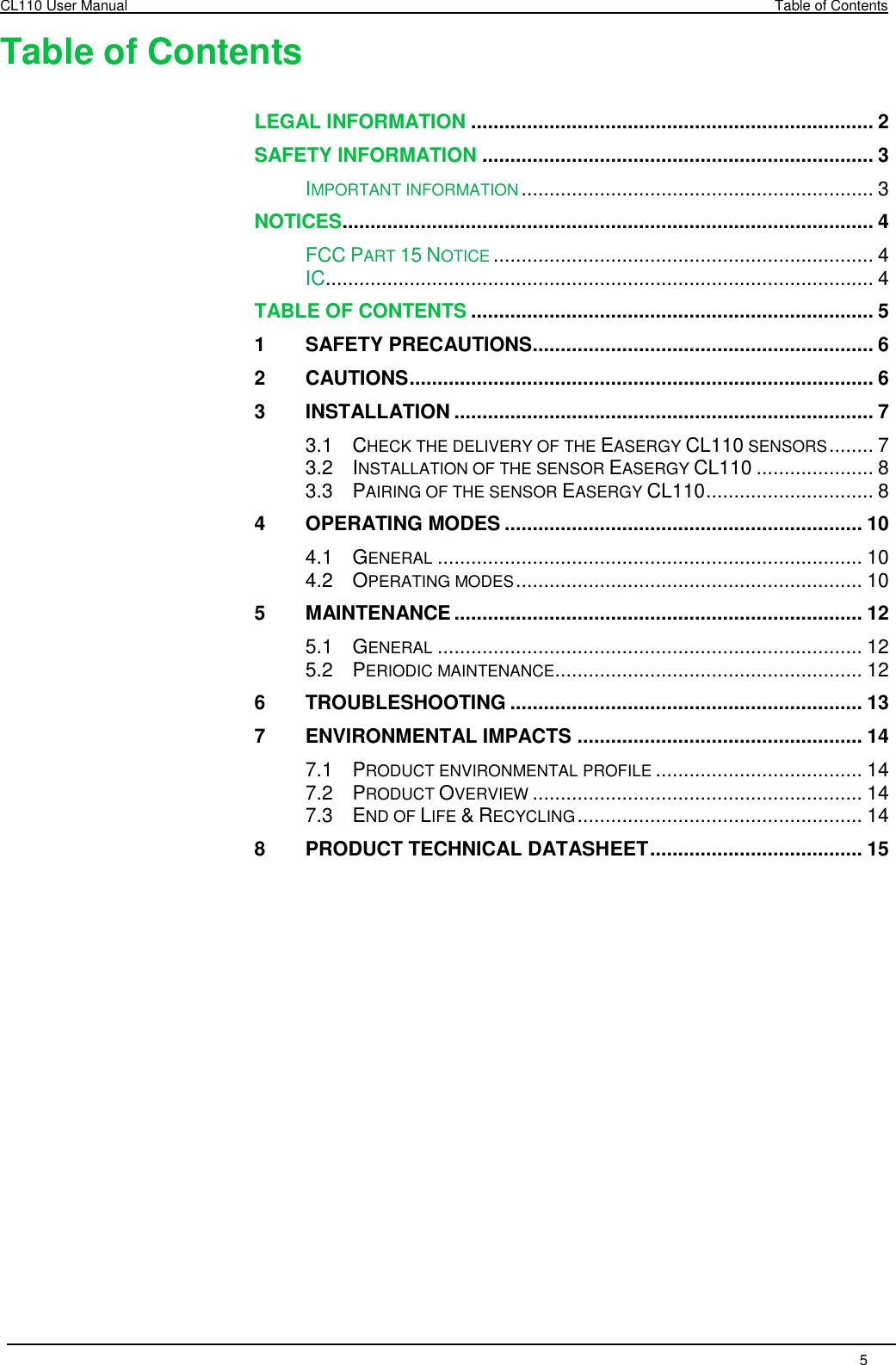 CL110 User Manual  Table of Contents   5  Table of Contents  LEGAL INFORMATION ........................................................................ 2 SAFETY INFORMATION ...................................................................... 3 IMPORTANT INFORMATION ............................................................... 3 NOTICES ............................................................................................... 4 FCC PART 15 NOTICE .................................................................... 4 IC .................................................................................................. 4 TABLE OF CONTENTS ........................................................................ 5 1 SAFETY PRECAUTIONS ............................................................. 6 2 CAUTIONS ................................................................................... 6 3 INSTALLATION ........................................................................... 7 3.1 CHECK THE DELIVERY OF THE EASERGY CL110 SENSORS ........ 7 3.2 INSTALLATION OF THE SENSOR EASERGY CL110 ..................... 8 3.3 PAIRING OF THE SENSOR EASERGY CL110 .............................. 8 4 OPERATING MODES ................................................................ 10 4.1 GENERAL ............................................................................ 10 4.2 OPERATING MODES .............................................................. 10 5 MAINTENANCE ......................................................................... 12 5.1 GENERAL ............................................................................ 12 5.2 PERIODIC MAINTENANCE....................................................... 12 6 TROUBLESHOOTING ............................................................... 13 7 ENVIRONMENTAL IMPACTS ................................................... 14 7.1 PRODUCT ENVIRONMENTAL PROFILE ..................................... 14 7.2 PRODUCT OVERVIEW ........................................................... 14 7.3 END OF LIFE &amp; RECYCLING ................................................... 14 8 PRODUCT TECHNICAL DATASHEET ...................................... 15 