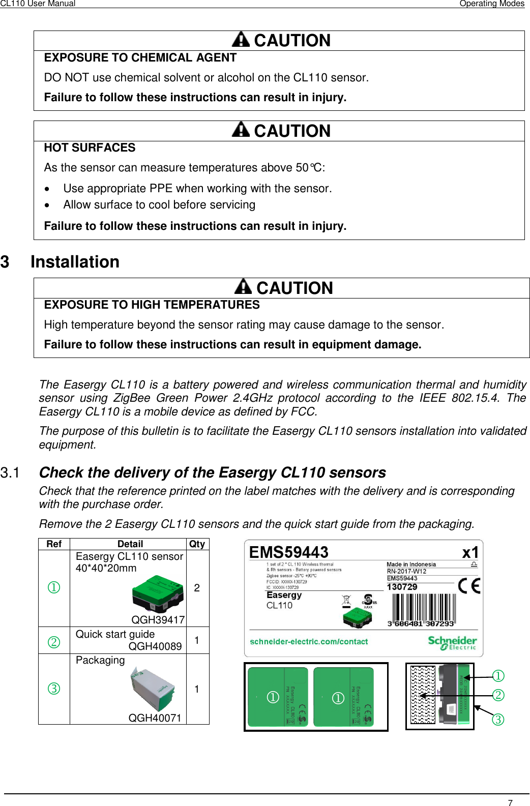 CL110 User Manual    Operating Modes   7    CAUTION EXPOSURE TO CHEMICAL AGENT DO NOT use chemical solvent or alcohol on the CL110 sensor. Failure to follow these instructions can result in injury.   CAUTION HOT SURFACES  As the sensor can measure temperatures above 50°C:   Use appropriate PPE when working with the sensor.   Allow surface to cool before servicing Failure to follow these instructions can result in injury.  3  Installation  CAUTION EXPOSURE TO HIGH TEMPERATURES High temperature beyond the sensor rating may cause damage to the sensor. Failure to follow these instructions can result in equipment damage.  The Easergy CL110 is a battery powered and wireless communication thermal and humidity sensor  using  ZigBee  Green  Power  2.4GHz  protocol  according  to  the  IEEE  802.15.4.  The Easergy CL110 is a mobile device as defined by FCC. The purpose of this bulletin is to facilitate the Easergy CL110 sensors installation into validated equipment. 3.1  Check the delivery of the Easergy CL110 sensors Check that the reference printed on the label matches with the delivery and is corresponding with the purchase order. Remove the 2 Easergy CL110 sensors and the quick start guide from the packaging.  Ref Detail Qty  Easergy CL110 sensor   40*40*20mm  QGH39417                                                        2  Quick start guide                   QGH40089 1  Packaging                                             QGH40071       1      