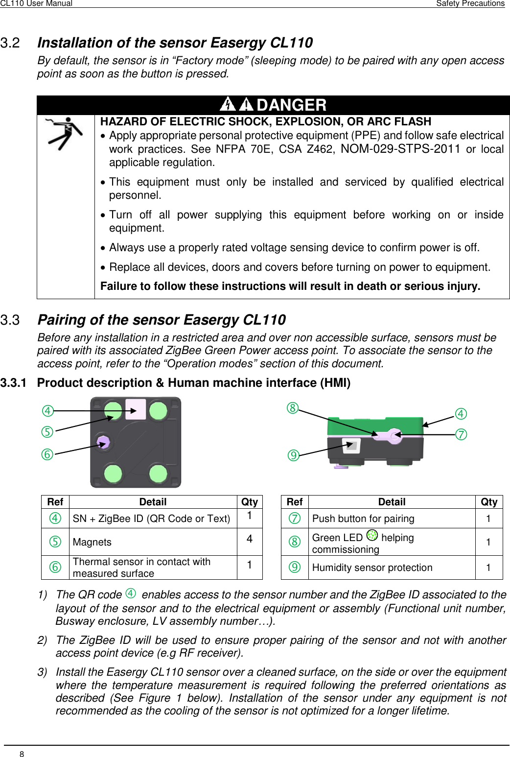CL110 User Manual    Safety Precautions 8        3.2  Installation of the sensor Easergy CL110 By default, the sensor is in “Factory mode” (sleeping mode) to be paired with any open access point as soon as the button is pressed.  DANGER  HAZARD OF ELECTRIC SHOCK, EXPLOSION, OR ARC FLASH  Apply appropriate personal protective equipment (PPE) and follow safe electrical work  practices.  See  NFPA  70E,  CSA  Z462,  NOM-029-STPS-2011  or  local applicable regulation.  This  equipment  must  only  be  installed  and  serviced  by  qualified  electrical personnel.  Turn  off  all  power  supplying  this  equipment  before  working  on  or  inside equipment.  Always use a properly rated voltage sensing device to confirm power is off.  Replace all devices, doors and covers before turning on power to equipment. Failure to follow these instructions will result in death or serious injury. 3.3  Pairing of the sensor Easergy CL110 Before any installation in a restricted area and over non accessible surface, sensors must be paired with its associated ZigBee Green Power access point. To associate the sensor to the access point, refer to the “Operation modes” section of this document. 3.3.1  Product description &amp; Human machine interface (HMI)    Ref Detail Qty  Ref Detail Qty  SN + ZigBee ID (QR Code or Text) 1   Push button for pairing 1  Magnets 4   Green LED   helping commissioning 1  Thermal sensor in contact with measured surface  1   Humidity sensor protection  1 1)  The QR code  enables access to the sensor number and the ZigBee ID associated to the layout of the sensor and to the electrical equipment or assembly (Functional unit number, Busway enclosure, LV assembly number…). 2)  The ZigBee ID will be used to ensure proper pairing of the sensor and not with another access point device (e.g RF receiver). 3)  Install the Easergy CL110 sensor over a cleaned surface, on the side or over the equipment where  the  temperature  measurement  is  required  following  the  preferred  orientations  as described  (See  Figure  1  below).  Installation  of  the  sensor  under  any  equipment  is  not recommended as the cooling of the sensor is not optimized for a longer lifetime.         