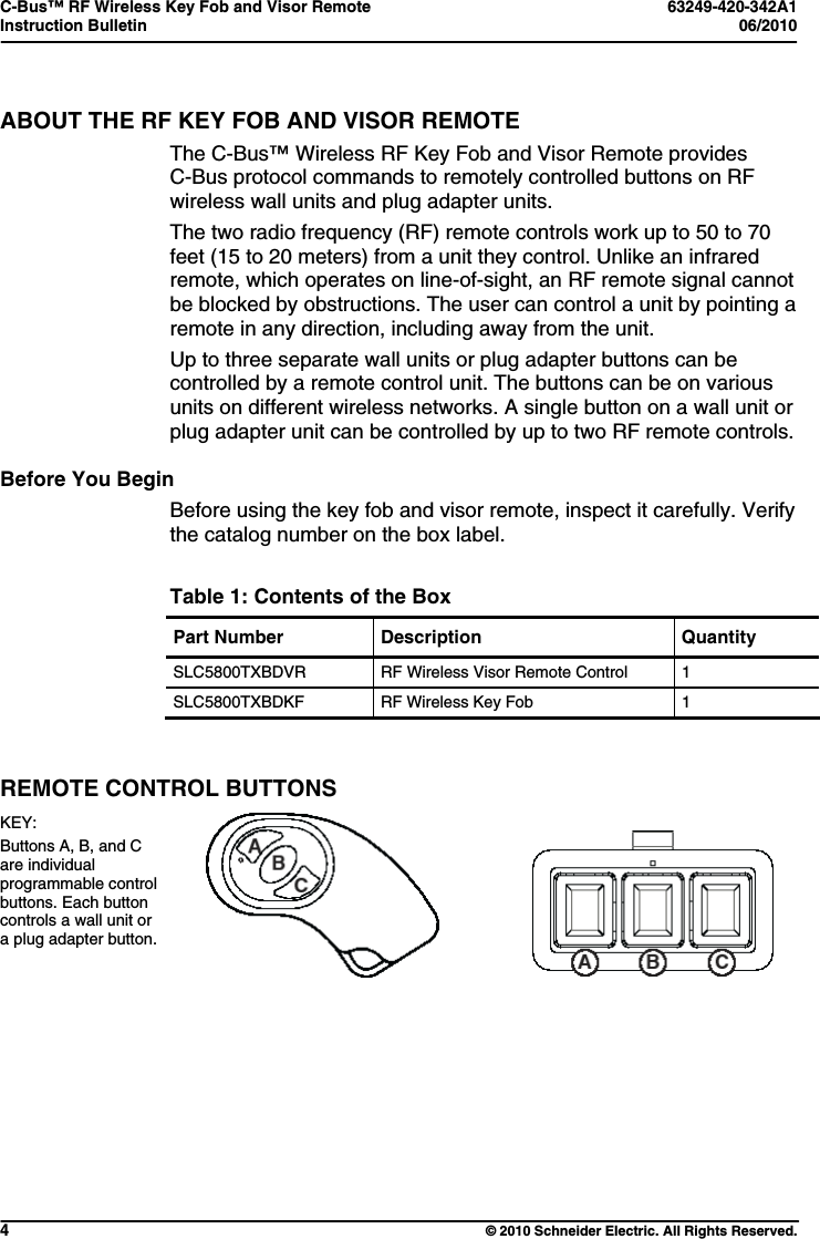 C-Bus™ RF Wireless Key Fob and Visor Remote  63249-420-342A1 Instruction Bulletin  06/2010     4  © 2010 Schneider Electric. All Rights Reserved. ABOUT THE RF KEY FOB AND VISOR REMOTE The C-Bus™ Wireless RF Key Fob and Visor Remote provides C-Bus protocol commands to remotely controlled buttons on RF wireless wall units and plug adapter units. The two radio frequency (RF) remote controls work up to 50 to 70 feet (15 to 20 meters) from a unit they control. Unlike an infrared remote, which operates on line-of-sight, an RF remote signal cannot be blocked by obstructions. The user can control a unit by pointing a remote in any direction, including away from the unit.   Up to three separate wall units or plug adapter buttons can be controlled by a remote control unit. The buttons can be on various units on different wireless networks. A single button on a wall unit or plug adapter unit can be controlled by up to two RF remote controls.   Before You Begin Before using the key fob and visor remote, inspect it carefully. Verify the catalog number on the box label.  Table 1: Contents of the Box Part Number  Description  Quantity SLC5800TXBDVR  RF Wireless Visor Remote Control  1 SLC5800TXBDKF  RF Wireless Key Fob  1  REMOTE CONTROL BUTTONS KEY: Buttons A, B, and C are individual programmable control buttons. Each button controls a wall unit or a plug adapter button.                                   