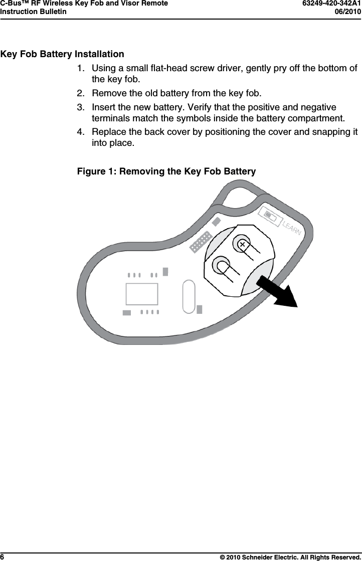 C-Bus™ RF Wireless Key Fob and Visor Remote  63249-420-342A1 Instruction Bulletin  06/2010     6  © 2010 Schneider Electric. All Rights Reserved. Key Fob Battery Installation 1.  Using a small flat-head screw driver, gently pry off the bottom of the key fob.  2.  Remove the old battery from the key fob. 3.  Insert the new battery. Verify that the positive and negative terminals match the symbols inside the battery compartment. 4.  Replace the back cover by positioning the cover and snapping it into place.  Figure 1: Removing the Key Fob Battery   