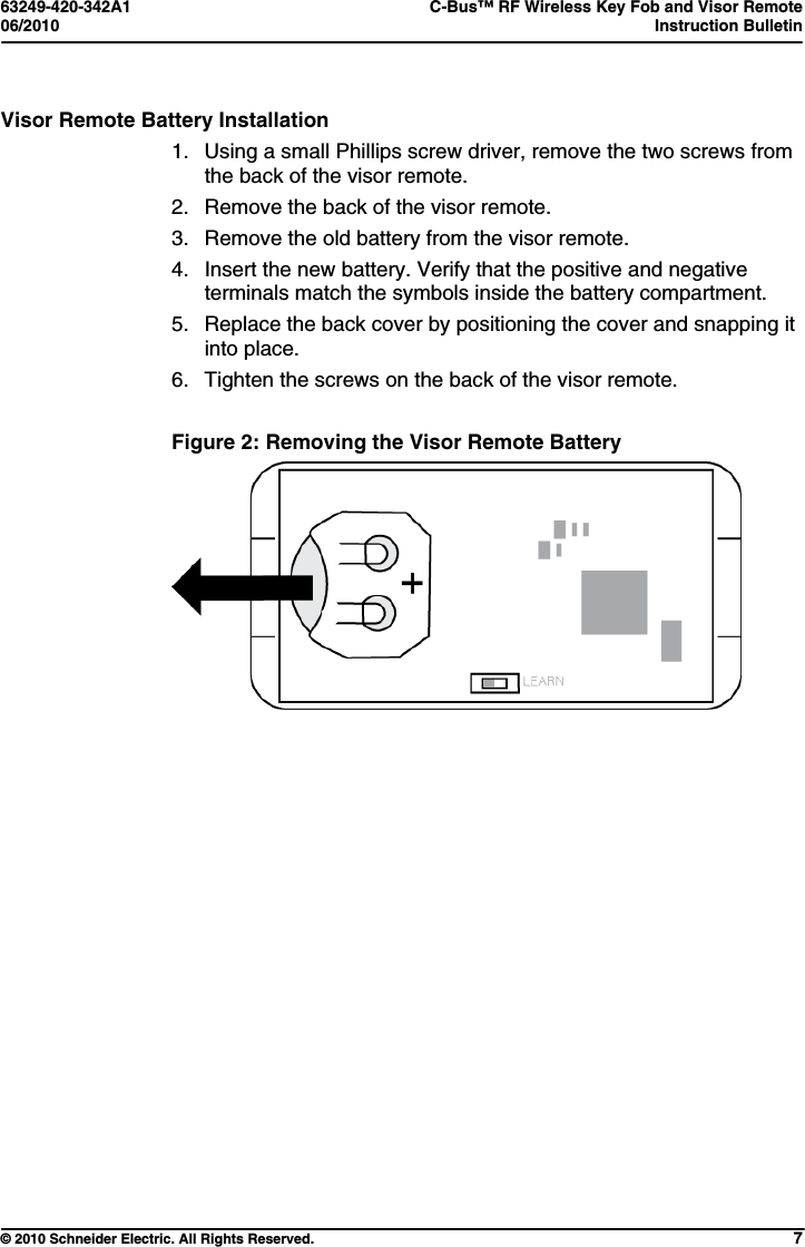 63249-420-342A1  C-Bus™ RF Wireless Key Fob and Visor Remote 06/2010  Instruction Bulletin     © 2010 Schneider Electric. All Rights Reserved. 7 Visor Remote Battery Installation 1.  Using a small Phillips screw driver, remove the two screws from the back of the visor remote. 2.  Remove the back of the visor remote. 3.  Remove the old battery from the visor remote. 4.  Insert the new battery. Verify that the positive and negative terminals match the symbols inside the battery compartment. 5.  Replace the back cover by positioning the cover and snapping it into place. 6.  Tighten the screws on the back of the visor remote.  Figure 2: Removing the Visor Remote Battery   