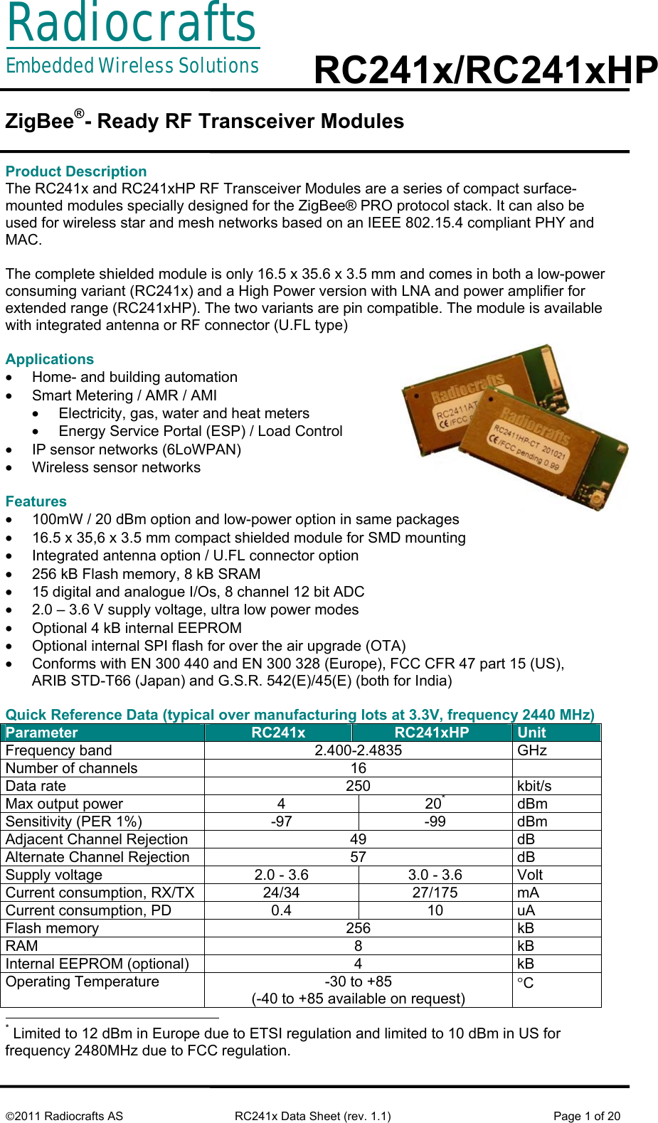 RadiocraftsEmbedded Wireless Solutions  RC241x/RC241xHP     ©2011 Radiocrafts AS  RC241x Data Sheet (rev. 1.1)  Page 1 of 20  ZigBee®- Ready RF Transceiver Modules   Product Description The RC241x and RC241xHP RF Transceiver Modules are a series of compact surface-mounted modules specially designed for the ZigBee® PRO protocol stack. It can also be used for wireless star and mesh networks based on an IEEE 802.15.4 compliant PHY and MAC.   The complete shielded module is only 16.5 x 35.6 x 3.5 mm and comes in both a low-power consuming variant (RC241x) and a High Power version with LNA and power amplifier for extended range (RC241xHP). The two variants are pin compatible. The module is available with integrated antenna or RF connector (U.FL type)  Applications •  Home- and building automation •  Smart Metering / AMR / AMI •  Electricity, gas, water and heat meters •  Energy Service Portal (ESP) / Load Control •  IP sensor networks (6LoWPAN) •  Wireless sensor networks  Features •  100mW / 20 dBm option and low-power option in same packages •  16.5 x 35,6 x 3.5 mm compact shielded module for SMD mounting •  Integrated antenna option / U.FL connector option •  256 kB Flash memory, 8 kB SRAM •  15 digital and analogue I/Os, 8 channel 12 bit ADC •  2.0 – 3.6 V supply voltage, ultra low power modes •  Optional 4 kB internal EEPROM •  Optional internal SPI flash for over the air upgrade (OTA) •  Conforms with EN 300 440 and EN 300 328 (Europe), FCC CFR 47 part 15 (US),  ARIB STD-T66 (Japan) and G.S.R. 542(E)/45(E) (both for India)  Quick Reference Data (typical over manufacturing lots at 3.3V, frequency 2440 MHz) Parameter  RC241x  RC241xHP  Unit Frequency band  2.400-2.4835  GHz Number of channels  16   Data rate  250  kbit/s Max output power  4  20* dBm Sensitivity (PER 1%)  -97  -99  dBm Adjacent Channel Rejection  49  dB Alternate Channel Rejection  57  dB Supply voltage  2.0 - 3.6  3.0 - 3.6  Volt Current consumption, RX/TX  24/34  27/175  mA Current consumption, PD  0.4  10  uA Flash memory  256  kB RAM 8 kB Internal EEPROM (optional)  4  kB Operating Temperature   -30 to +85 (-40 to +85 available on request) °C                                                       * Limited to 12 dBm in Europe due to ETSI regulation and limited to 10 dBm in US for frequency 2480MHz due to FCC regulation. 