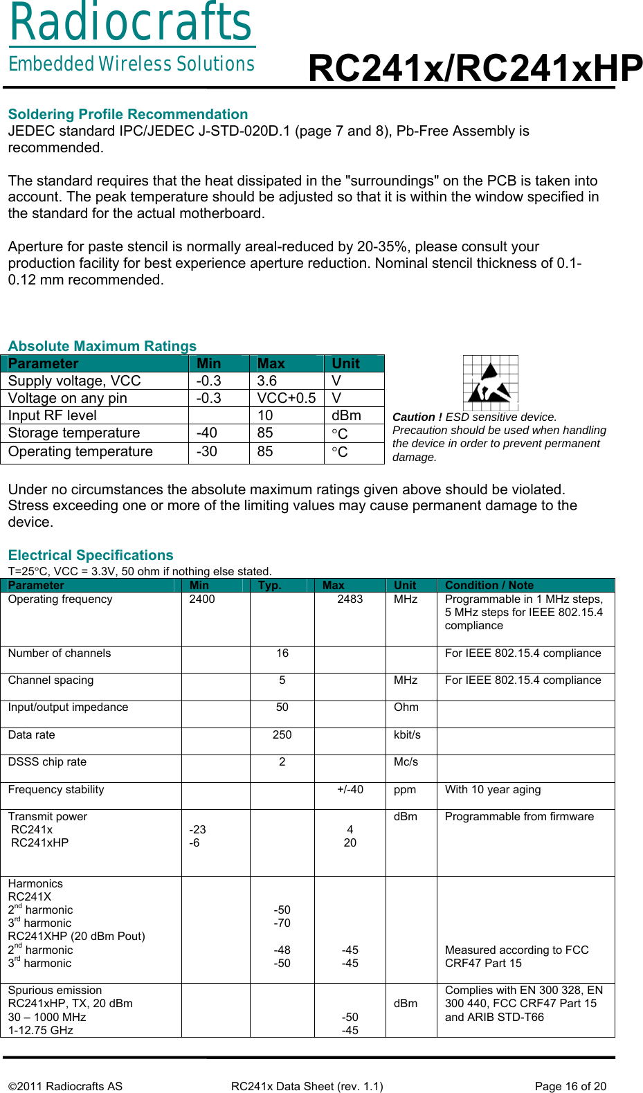 RadiocraftsEmbedded Wireless Solutions  RC241x/RC241xHP     ©2011 Radiocrafts AS  RC241x Data Sheet (rev. 1.1)  Page 16 of 20  Soldering Profile Recommendation JEDEC standard IPC/JEDEC J-STD-020D.1 (page 7 and 8), Pb-Free Assembly is recommended.  The standard requires that the heat dissipated in the &quot;surroundings&quot; on the PCB is taken into account. The peak temperature should be adjusted so that it is within the window specified in the standard for the actual motherboard.  Aperture for paste stencil is normally areal-reduced by 20-35%, please consult your production facility for best experience aperture reduction. Nominal stencil thickness of 0.1-0.12 mm recommended.     Absolute Maximum Ratings Parameter  Min  Max  Unit Supply voltage, VCC  -0.3  3.6  V Voltage on any pin  -0.3  VCC+0.5 V Input RF level    10  dBm Storage temperature  -40  85  °C Operating temperature  -30  85  °C                         Caution ! ESD sensitive device. Precaution should be used when handling the device in order to prevent permanent damage.  Under no circumstances the absolute maximum ratings given above should be violated. Stress exceeding one or more of the limiting values may cause permanent damage to the device.  Electrical Specifications T=25°C, VCC = 3.3V, 50 ohm if nothing else stated. Parameter  Min  Typ.  Max  Unit  Condition / Note Operating frequency  2400    2483  MHz  Programmable in 1 MHz steps, 5 MHz steps for IEEE 802.15.4 compliance  Number of channels    16      For IEEE 802.15.4 compliance Channel spacing    5    MHz  For IEEE 802.15.4 compliance Input/output impedance   50  Ohm  Data rate   250  kbit/s  DSSS chip rate   2  Mc/s  Frequency stability      +/-40  ppm  With 10 year aging Transmit power   RC241x  RC241xHP    -23 -6   4 20 dBm  Programmable from firmware Harmonics RC241X  2nd harmonic 3rd harmonic RC241XHP (20 dBm Pout) 2nd harmonic  3rd harmonic     -50 -70  -48 -50      -45 -45       Measured according to FCC CRF47 Part 15 Spurious emission RC241xHP, TX, 20 dBm 30 – 1000 MHz  1-12.75 GHz      -50 -45  dBm Complies with EN 300 328, EN 300 440, FCC CRF47 Part 15 and ARIB STD-T66 