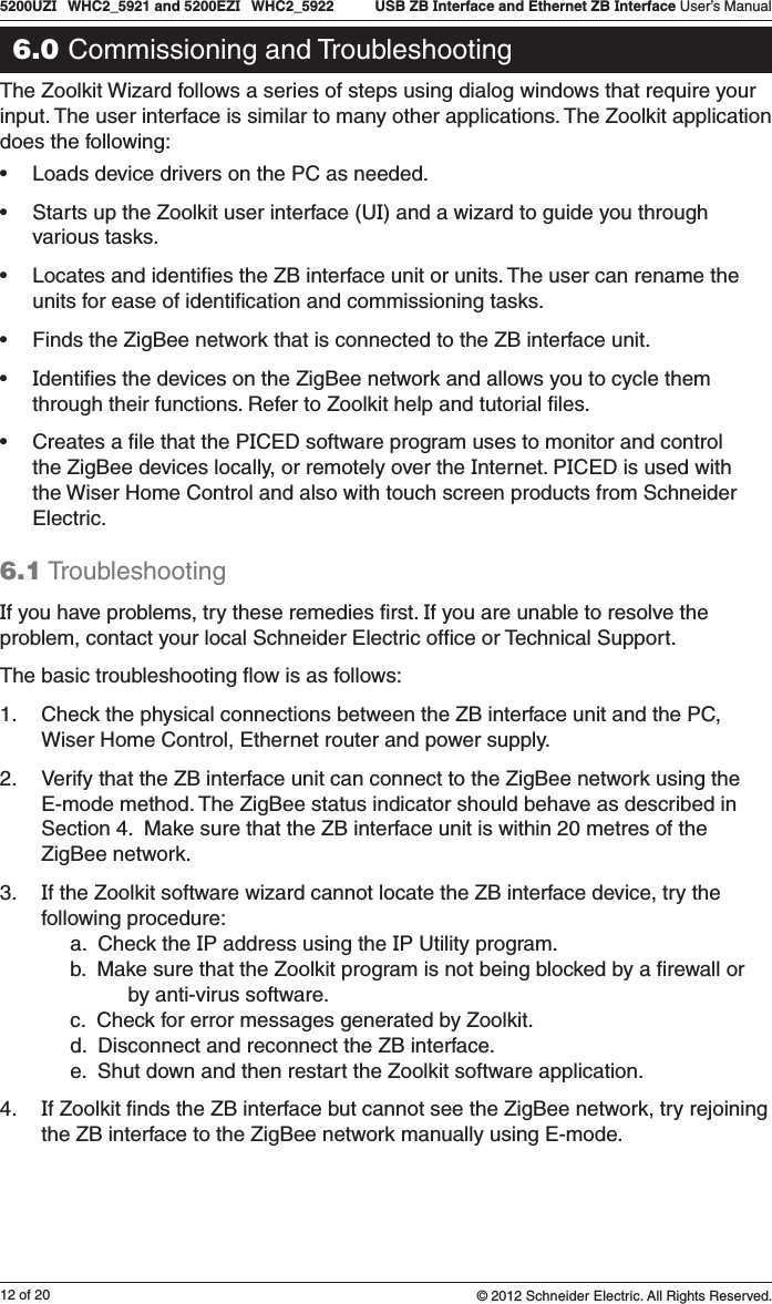 12 of 205200UZI   WHC2_5921 and 5200EZI   WHC2_5922   USB ZB Interface and Ethernet ZB Interface User’s Manual© 2012 Schneider Electric. All Rights Reserved.6.0 Commissioning and TroubleshootingThe Zoolkit Wizard follows a series of steps using dialog windows that require your input. The user interface is similar to many other applications. The Zoolkit application does the following:• Loads device drivers on the PC as needed.• Starts up the Zoolkit user interface (UI) and a wizard to guide you through various tasks.• Locates and identiﬁes the ZB interface unit or units. The user can rename the units for ease of identiﬁcation and commissioning tasks.• Finds the ZigBee network that is connected to the ZB interface unit.• Identiﬁes the devices on the ZigBee network and allows you to cycle them through their functions. Refer to Zoolkit help and tutorial ﬁles.• Creates a ﬁle that the PICED software program uses to monitor and control the ZigBee devices locally, or remotely over the Internet. PICED is used with the Wiser Home Control and also with touch screen products from Schneider Electric.6.1 TroubleshootingIf you have problems, try these remedies ﬁrst. If you are unable to resolve the problem, contact your local Schneider Electric ofﬁce or Technical Support.The basic troubleshooting ﬂow is as follows:1.  Check the physical connections between the ZB interface unit and the PC, Wiser Home Control, Ethernet router and power supply. 2.  Verify that the ZB interface unit can connect to the ZigBee network using the E-mode method. The ZigBee status indicator should behave as described in Section 4.  Make sure that the ZB interface unit is within 20 metres of the ZigBee network.3.  If the Zoolkit software wizard cannot locate the ZB interface device, try the following procedure:      a.  Check the IP address using the IP Utility program.      b.  Make sure that the Zoolkit program is not being blocked by a ﬁrewall or                by anti-virus software.      c.  Check for error messages generated by Zoolkit.      d.  Disconnect and reconnect the ZB interface.      e.  Shut down and then restart the Zoolkit software application.4.  If Zoolkit ﬁnds the ZB interface but cannot see the ZigBee network, try rejoining the ZB interface to the ZigBee network manually using E-mode.