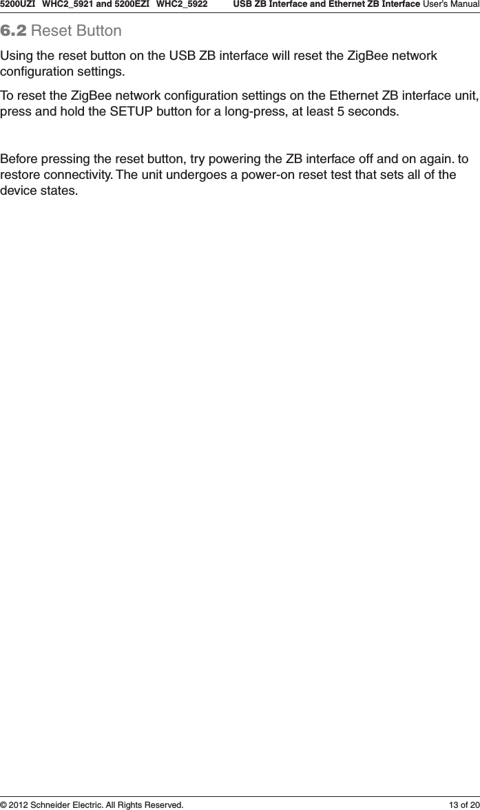 13 of 205200UZI   WHC2_5921 and 5200EZI   WHC2_5922   USB ZB Interface and Ethernet ZB Interface User’s Manual© 2012 Schneider Electric. All Rights Reserved.6.2 Reset ButtonUsing the reset button on the USB ZB interface will reset the ZigBee network conﬁguration settings. To reset the ZigBee network conﬁguration settings on the Ethernet ZB interface unit, press and hold the SETUP button for a long-press, at least 5 seconds.Before pressing the reset button, try powering the ZB interface off and on again. to restore connectivity. The unit undergoes a power-on reset test that sets all of the device states. 