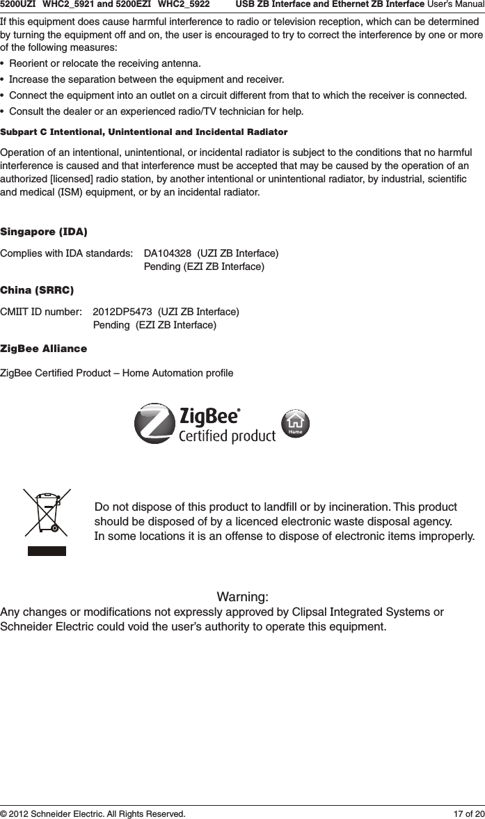 17 of 205200UZI   WHC2_5921 and 5200EZI   WHC2_5922   USB ZB Interface and Ethernet ZB Interface User’s Manual© 2012 Schneider Electric. All Rights Reserved.If this equipment does cause harmful interference to radio or television reception, which can be determined by turning the equipment off and on, the user is encouraged to try to correct the interference by one or more of the following measures:•Reorientorrelocatethereceivingantenna. •Increasetheseparationbetweentheequipmentandreceiver. •Connecttheequipmentintoanoutletonacircuitdifferentfromthattowhichthereceiverisconnected. •Consultthedealeroranexperiencedradio/TVtechnicianforhelp.Subpart C Intentional, Unintentional and Incidental RadiatorOperation of an intentional, unintentional, or incidental radiator is subject to the conditions that no harmful interference is caused and that interference must be accepted that may be caused by the operation of an authorized [licensed] radio station, by another intentional or unintentional radiator, by industrial, scientiﬁc and medical (ISM) equipment, or by an incidental radiator.Singapore (IDA)Complies with IDA standards:    DA104328  (UZI ZB Interface)                                                    Pending (EZI ZB Interface)China (SRRC)CMIIT ID number:    2012DP5473  (UZI ZB Interface)                                  Pending  (EZI ZB Interface)ZigBee AllianceZigBee Certiﬁed Product – Home Automation proﬁleDo not dispose of this product to landﬁll or by incineration. This productshould be disposed of by a licenced electronic waste disposal agency.  In some locations it is an offense to dispose of electronic items improperly.Warning:Any changes or modiﬁcations not expressly approved by Clipsal Integrated Systems or Schneider Electric could void the user’s authority to operate this equipment.