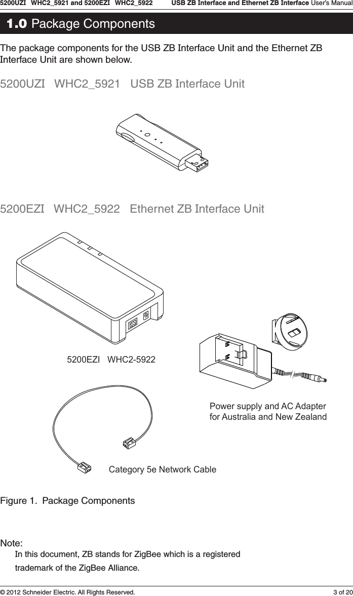 3 of 205200UZI   WHC2_5921 and 5200EZI   WHC2_5922   USB ZB Interface and Ethernet ZB Interface User’s Manual© 2012 Schneider Electric. All Rights Reserved.1.0 Package ComponentsThe package components for the USB ZB Interface Unit and the Ethernet ZB Interface Unit are shown below. 5200UZI   WHC2_5921   USB ZB Interface Unit5200EZI   WHC2_5922   Ethernet ZB Interface Unit5200EZI   WHC2-5922Power supply and AC Adapterfor Australia and New ZealandCategory 5e Network CableFigure 1.  Package ComponentsNote: In this document, ZB stands for ZigBee which is a registered  trademark of the ZigBee Alliance.