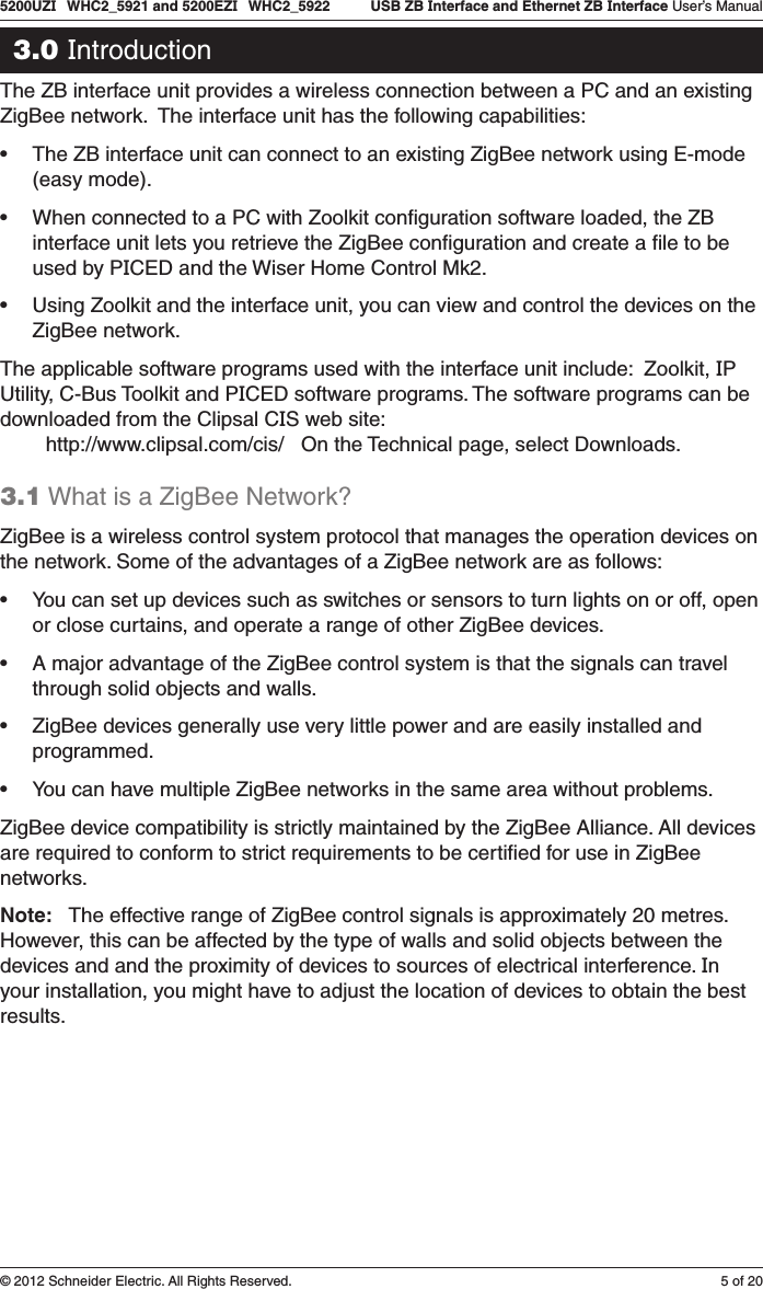 5 of 205200UZI   WHC2_5921 and 5200EZI   WHC2_5922   USB ZB Interface and Ethernet ZB Interface User’s Manual© 2012 Schneider Electric. All Rights Reserved.3.0 IntroductionThe ZB interface unit provides a wireless connection between a PC and an existing ZigBee network.  The interface unit has the following capabilities:• The ZB interface unit can connect to an existing ZigBee network using E-mode (easy mode).• When connected to a PC with Zoolkit conﬁguration software loaded, the ZB interface unit lets you retrieve the ZigBee conﬁguration and create a ﬁle to be used by PICED and the Wiser Home Control Mk2.• Using Zoolkit and the interface unit, you can view and control the devices on the ZigBee network.The applicable software programs used with the interface unit include:  Zoolkit, IP Utility, C-Bus Toolkit and PICED software programs. The software programs can be downloaded from the Clipsal CIS web site:         http://www.clipsal.com/cis/   On the Technical page, select Downloads.3.1 What is a ZigBee Network?ZigBee is a wireless control system protocol that manages the operation devices on the network. Some of the advantages of a ZigBee network are as follows:• You can set up devices such as switches or sensors to turn lights on or off, open or close curtains, and operate a range of other ZigBee devices.• A major advantage of the ZigBee control system is that the signals can travel through solid objects and walls.• ZigBee devices generally use very little power and are easily installed and programmed. • You can have multiple ZigBee networks in the same area without problems.ZigBee device compatibility is strictly maintained by the ZigBee Alliance. All devices are required to conform to strict requirements to be certiﬁed for use in ZigBee networks.Note:   The effective range of ZigBee control signals is approximately 20 metres. However, this can be affected by the type of walls and solid objects between the devices and and the proximity of devices to sources of electrical interference. In your installation, you might have to adjust the location of devices to obtain the best results. 