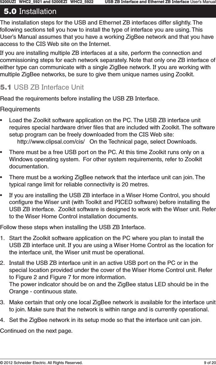 9 of 205200UZI   WHC2_5921 and 5200EZI   WHC2_5922   USB ZB Interface and Ethernet ZB Interface User’s Manual© 2012 Schneider Electric. All Rights Reserved.5.0 InstallationThe installation steps for the USB and Ethernet ZB interfaces differ slightly. The following sections tell you how to install the type of interface you are using. This User’s Manual assumes that you have a working ZigBee network and that you have access to the CIS Web site on the Internet.If you are installing multiple ZB interfaces at a site, perform the connection and commissioning steps for each network separately. Note that only one ZB interface of either type can communicate with a single ZigBee network. If you are working with multiple ZigBee networks, be sure to give them unique names using Zoolkit.5.1 USB ZB Interface Unit Read the requirements before installing the USB ZB Interface. Requirements• Load the Zoolkit software application on the PC. The USB ZB interface unit requires special hardware driver ﬁles that are included with Zoolkit. The software setup program can be freely downloaded from the CIS Web site:      http://www.clipsal.com/cis/   On the Technical page, select Downloads.• There must be a free USB port on the PC. At this time Zoolkit runs only on a Windows operating system.  For other system requirements, refer to Zoolkit documentation.• There must be a working ZigBee network that the interface unit can join. The typical range limit for reliable connectivity is 20 metres.• If you are installing the USB ZB interface in a Wiser Home Control, you should conﬁgure the Wiser unit (with Toolkit and PICED software) before installing the USB ZB interface.  Zoolkit software is designed to work with the Wiser unit. Refer to the Wiser Home Control installation documents.Follow these steps when installing the USB ZB Interface.1.  Start the Zoolkit software application on the PC where you plan to install the USB ZB interface unit. If you are using a Wiser Home Control as the location for the interface unit, the Wiser unit must be operational. 2.  Install the USB ZB interface unit in an active USB port on the PC or in the special location provided under the cover of the Wiser Home Control unit. Refer to Figure 2 and Figure 7 for more information. The power indicator should be on and the ZigBee status LED should be in the Orange - continuous state.3.  Make certain that only one local ZigBee network is available for the interface unit to join. Make sure that the network is within range and is currently operational.4.  Set the ZigBee network in its setup mode so that the interface unit can join.Continued on the next page.