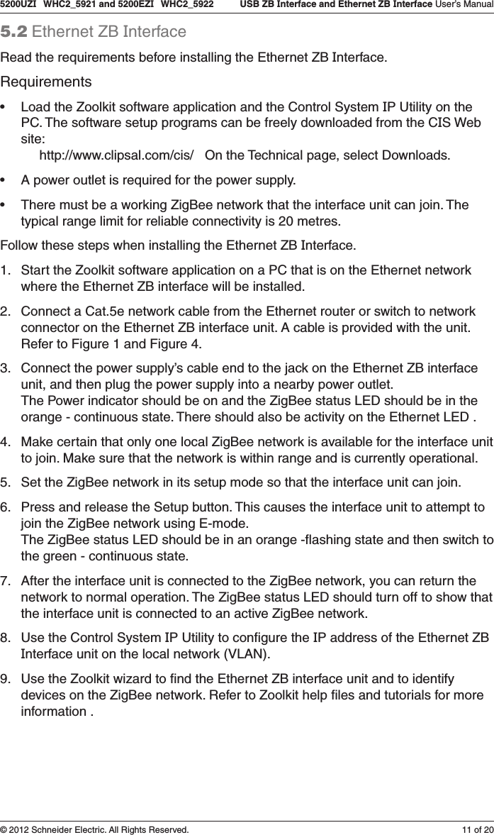 11 of 205200UZI   WHC2_5921 and 5200EZI   WHC2_5922   USB ZB Interface and Ethernet ZB Interface User’s Manual© 2012 Schneider Electric. All Rights Reserved.5.2 Ethernet ZB InterfaceRead the requirements before installing the Ethernet ZB Interface. Requirements• Load the Zoolkit software application and the Control System IP Utility on the PC. The software setup programs can be freely downloaded from the CIS Web site:      http://www.clipsal.com/cis/   On the Technical page, select Downloads.• A power outlet is required for the power supply.• There must be a working ZigBee network that the interface unit can join. The typical range limit for reliable connectivity is 20 metres.Follow these steps when installing the Ethernet ZB Interface.1.  Start the Zoolkit software application on a PC that is on the Ethernet network where the Ethernet ZB interface will be installed.2.  Connect a Cat.5e network cable from the Ethernet router or switch to network connector on the Ethernet ZB interface unit. A cable is provided with the unit.Refer to Figure 1 and Figure 4.3.  Connect the power supply’s cable end to the jack on the Ethernet ZB interface unit, and then plug the power supply into a nearby power outlet. The Power indicator should be on and the ZigBee status LED should be in the orange - continuous state. There should also be activity on the Ethernet LED .4.  Make certain that only one local ZigBee network is available for the interface unit to join. Make sure that the network is within range and is currently operational.5.  Set the ZigBee network in its setup mode so that the interface unit can join.6.  Press and release the Setup button. This causes the interface unit to attempt to join the ZigBee network using E-mode.  The ZigBee status LED should be in an orange -ﬂashing state and then switch to the green - continuous state.7.  After the interface unit is connected to the ZigBee network, you can return the network to normal operation. The ZigBee status LED should turn off to show that the interface unit is connected to an active ZigBee network.8.  Use the Control System IP Utility to conﬁgure the IP address of the Ethernet ZB Interface unit on the local network (VLAN).9.  Use the Zoolkit wizard to ﬁnd the Ethernet ZB interface unit and to identify devices on the ZigBee network. Refer to Zoolkit help ﬁles and tutorials for more information .