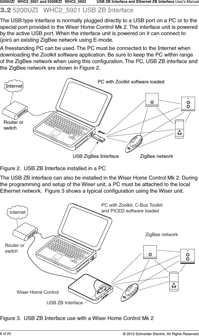 6 of 205200UZI   WHC2_5921 and 5200EZI   WHC2_5922   USB ZB Interface and Ethernet ZB Interface User’s Manual© 2012 Schneider Electric. All Rights Reserved.3.2 5200UZI   WHC2_5921 USB ZB InterfaceThe USB type interface is normally plugged directly to a USB port on a PC or to the special port provided in the Wiser Home Control Mk 2. The interface unit is powered by the active USB port. When the interface unit is powered on it can connect to (join) an existing ZigBee network using E-mode. A freestanding PC can be used. The PC must be connected to the Internet when downloading the Zoolkit software application. Be sure to keep the PC within range of the ZigBee network when using this conﬁguration. The PC, USB ZB interface and the ZigBee network are shown in Figure 2.Figure 2.  USB ZB Interface installed in a PCThe USB ZB interface can also be installed in the Wiser Home Control Mk 2. During the programming and setup of the Wiser unit, a PC must be attached to the local Ethernet network.  Figure 3 shows a typical conﬁguration using the Wiser unit. InternetPC with Zoolkit, C-Bus Toolkitand PICED software loadedRouter orswitchWiser Home ControlUSB ZB InterfaceZigBee networkFigure 3.  USB ZB Interface use with a Wiser Home Control Mk 2PC with Zoolkit software loadedInternetRouter orswitchUSB ZigBee Interface ZigBee network