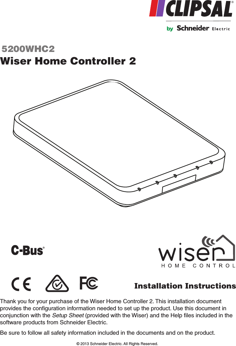 Wiser Home Controller 25200WHC2Installation Instructions®Thank you for your purchase of the Wiser Home Controller 2. This installation document provides the conﬁguration information needed to set up the product. Use this document in conjunction with the Setup Sheet (provided with the Wiser) and the Help ﬁles included in the software products from Schneider Electric.Be sure to follow all safety information included in the documents and on the product. © 2013 Schneider Electric. All Rights Reserved.