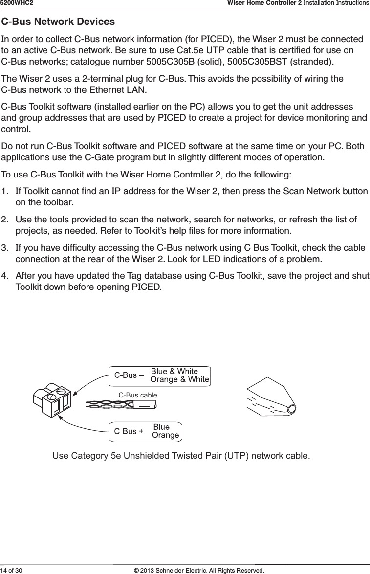 14 of 305200WHC2   Wiser Home Controller 2 Installation Instructions© 2013 Schneider Electric. All Rights Reserved.C-Bus Network DevicesIn order to collect C-Bus network information (for PICED), the Wiser 2 must be connected to an active C-Bus network. Be sure to use Cat.5e UTP cable that is certiﬁed for use on C-Bus networks; catalogue number 5005C305B (solid), 5005C305BST (stranded). The Wiser 2 uses a 2-terminal plug for C-Bus. This avoids the possibility of wiring the C-Bus network to the Ethernet LAN.C-Bus Toolkit software (installed earlier on the PC) allows you to get the unit addresses and group addresses that are used by PICED to create a project for device monitoring and control.Do not run C-Bus Toolkit software and PICED software at the same time on your PC. Both applications use the C-Gate program but in slightly different modes of operation.To use C-Bus Toolkit with the Wiser Home Controller 2, do the following:1.  If Toolkit cannot ﬁnd an IP address for the Wiser 2, then press the Scan Network button on the toolbar.2.  Use the tools provided to scan the network, search for networks, or refresh the list of projects, as needed. Refer to Toolkit’s help ﬁles for more information.3.  If you have difﬁculty accessing the C-Bus network using C Bus Toolkit, check the cable connection at the rear of the Wiser 2. Look for LED indications of a problem.4.  After you have updated the Tag database using C-Bus Toolkit, save the project and shut Toolkit down before opening PICED.C-Bus cableUse Category 5e Unshielded Twisted Pair (UTP) network cable.