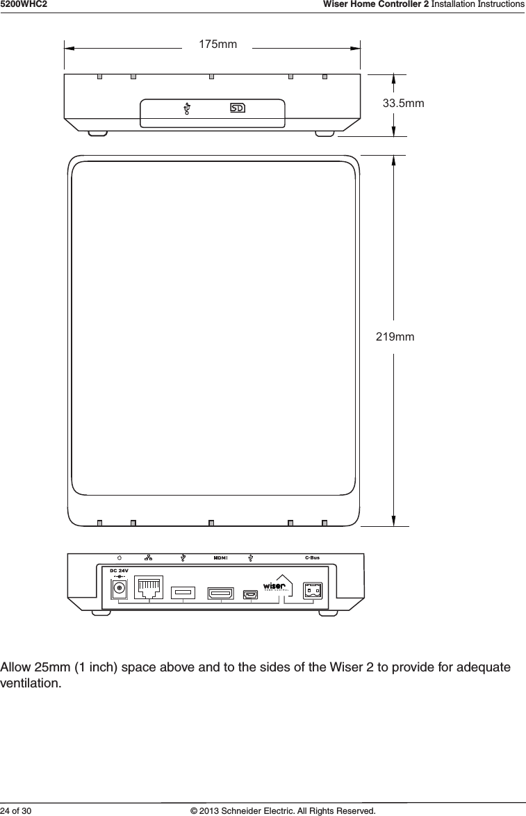 24 of 305200WHC2   Wiser Home Controller 2 Installation Instructions© 2013 Schneider Electric. All Rights Reserved.175mm219mm33.5mmAllow 25mm (1 inch) space above and to the sides of the Wiser 2 to provide for adequate ventilation.