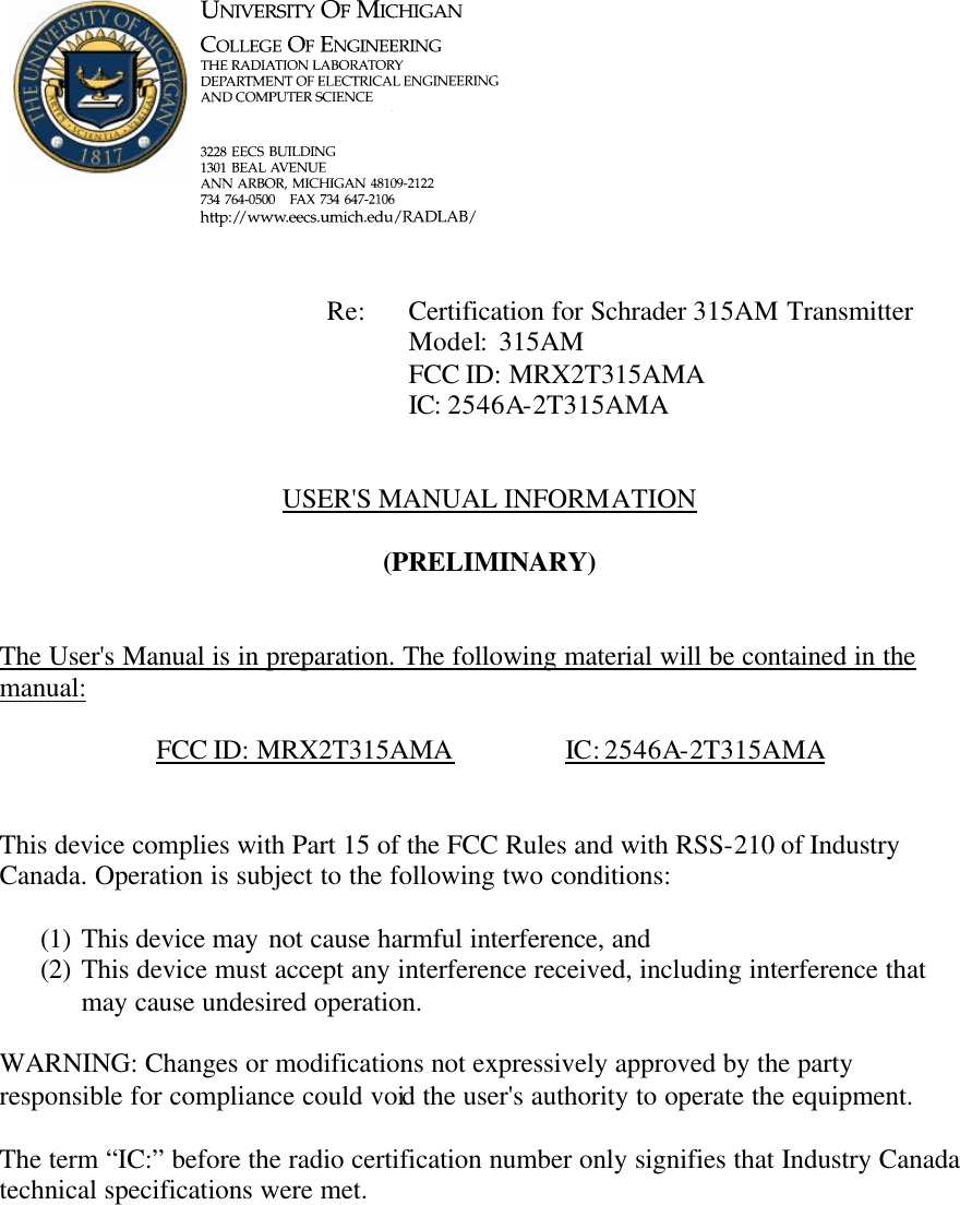             Re: Certification for Schrader 315AM Transmitter      Model:  315AM      FCC ID: MRX2T315AMA      IC: 2546A-2T315AMA   USER&apos;S MANUAL INFORMATION  (PRELIMINARY)   The User&apos;s Manual is in preparation. The following material will be contained in the manual:  FCC ID: MRX2T315AMA    IC: 2546A-2T315AMA   This device complies with Part 15 of the FCC Rules and with RSS-210 of Industry Canada. Operation is subject to the following two conditions:  (1) This device may not cause harmful interference, and (2) This device must accept any interference received, including interference that may cause undesired operation.  WARNING: Changes or modifications not expressively approved by the party responsible for compliance could void the user&apos;s authority to operate the equipment.  The term “IC:” before the radio certification number only signifies that Industry Canada technical specifications were met.    