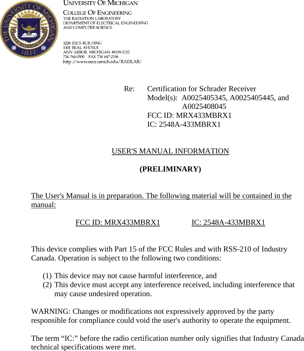             Re: Certification for Schrader Receiver Model(s):  A0025405345, A0025405445, and A0025408045      FCC ID: MRX433MBRX1      IC: 2548A-433MBRX1   USER&apos;S MANUAL INFORMATION  (PRELIMINARY)   The User&apos;s Manual is in preparation. The following material will be contained in the manual:  FCC ID: MRX433MBRX1   IC: 2548A-433MBRX1   This device complies with Part 15 of the FCC Rules and with RSS-210 of Industry Canada. Operation is subject to the following two conditions:  (1) This device may not cause harmful interference, and (2) This device must accept any interference received, including interference that may cause undesired operation.  WARNING: Changes or modifications not expressively approved by the party responsible for compliance could void the user&apos;s authority to operate the equipment.  The term “IC:” before the radio certification number only signifies that Industry Canada technical specifications were met.    