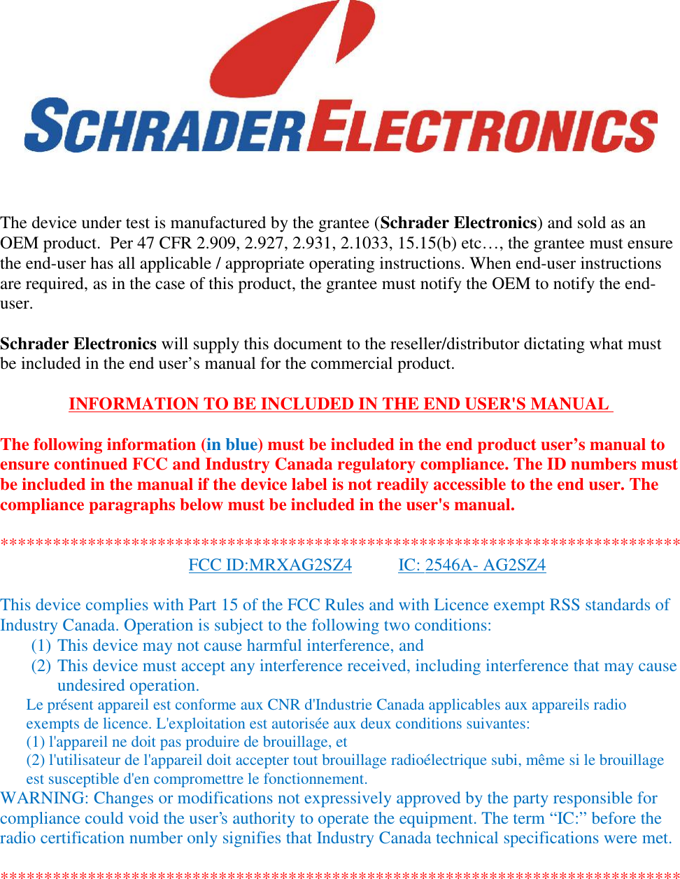 The device under test is manufactured by the grantee (Schrader Electronics) and sold as anOEM product.  Per 47 CFR 2.909, 2.927, 2.931, 2.1033, 15.15(b) etc…, the grantee must ensurethe end-user has all applicable / appropriate operating instructions. When end-user instructionsare required, as in the case of this product, the grantee must notify the OEM to notify the end-user.Schrader Electronics will supply this document to the reseller/distributor dictating what mustbe included in the end user’s manual for the commercial product.INFORMATION TO BE INCLUDED IN THE END USER&apos;S MANUALThe following information (in blue) must be included in the end product user’s manual toensure continued FCC and Industry Canada regulatory compliance. The ID numbers mustbe included in the manual if the device label is not readily accessible to the end user. Thecompliance paragraphs below must be included in the user&apos;s manual.******************************************************************************FCC ID:MRXAG2SZ4 IC: 2546A- AG2SZ4This device complies with Part 15 of the FCC Rules and with Licence exempt RSS standards ofIndustry Canada. Operation is subject to the following two conditions:(1) This device may not cause harmful interference, and(2) This device must accept any interference received, including interference that may causeundesired operation.Le présent appareil est conforme aux CNR d&apos;Industrie Canada applicables aux appareils radioexempts de licence. L&apos;exploitation est autorisée aux deux conditions suivantes:(1) l&apos;appareil ne doit pas produire de brouillage, et(2) l&apos;utilisateur de l&apos;appareil doit accepter tout brouillage radioélectrique subi, même si le brouillageest susceptible d&apos;en compromettre le fonctionnement.WARNING: Changes or modifications not expressively approved by the party responsible forcompliance could void the user&apos;s authority to operate the equipment. The term “IC:” before theradio certification number only signifies that Industry Canada technical specifications were met.******************************************************************************