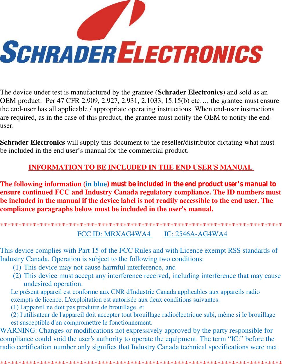 The device under test is manufactured by the grantee (Schrader Electronics) and sold as anOEM product.  Per 47 CFR 2.909, 2.927, 2.931, 2.1033, 15.15(b) etc…, the grantee must ensurethe end-user has all applicable / appropriate operating instructions. When end-user instructionsare required, as in the case of this product, the grantee must notify the OEM to notify the end-user.Schrader Electronics will supply this document to the reseller/distributor dictating what mustbe included in the end user’s manual for the commercial product.INFORMATION TO BE INCLUDED IN THE END USER&apos;S MANUALThe following information (in blue) must be included in the end product user’s manual toensure continued FCC and Industry Canada regulatory compliance. The ID numbers mustbe included in the manual if the device label is not readily accessible to the end user. Thecompliance paragraphs below must be included in the user&apos;s manual.******************************************************************************FCC ID: MRXAG4WA4 IC: 2546A-AG4WA4This device complies with Part 15 of the FCC Rules and with Licence exempt RSS standards ofIndustry Canada. Operation is subject to the following two conditions:(1) This device may not cause harmful interference, and(2) This device must accept any interference received, including interference that may causeundesired operation.Le présent appareil est conforme aux CNR d&apos;Industrie Canada applicables aux appareils radioexempts de licence. L&apos;exploitation est autorisée aux deux conditions suivantes:(1) l&apos;appareil ne doit pas produire de brouillage, et(2) l&apos;utilisateur de l&apos;appareil doit accepter tout brouillage radioélectrique subi, même si le brouillageest susceptible d&apos;en compromettre le fonctionnement.WARNING: Changes or modifications not expressively approved by the party responsible forcompliance could void the user&apos;s authority to operate the equipment. The term “IC:” before theradio certification number only signifies that Industry Canada technical specifications were met.******************************************************************************
