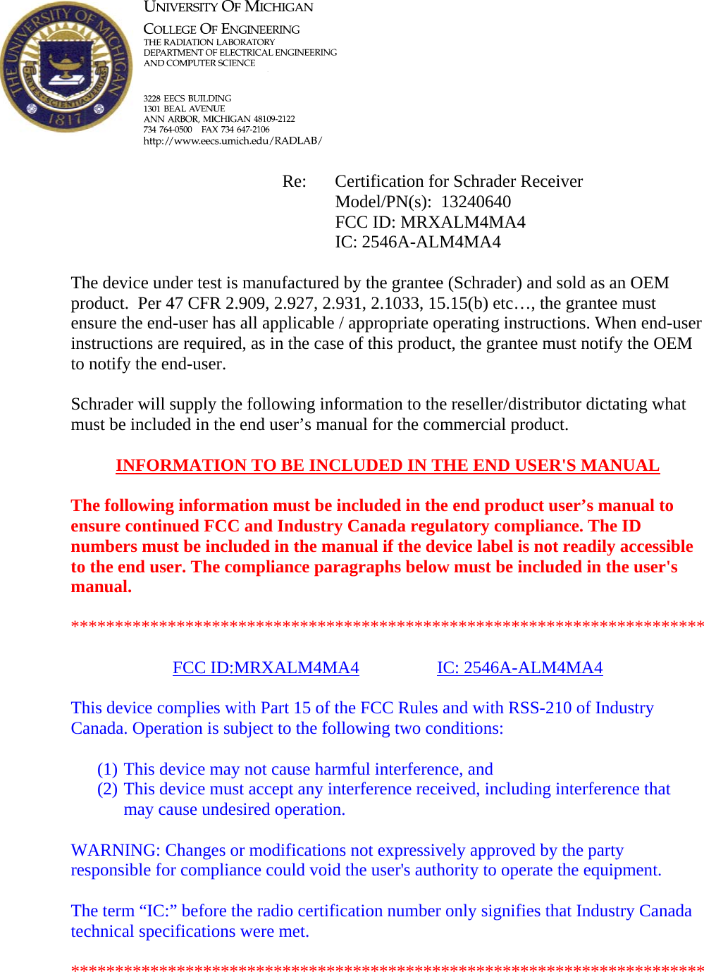            Re: Certification for Schrader Receiver      Model/PN(s):  13240640      FCC ID: MRXALM4MA4      IC: 2546A-ALM4MA4  The device under test is manufactured by the grantee (Schrader) and sold as an OEM product.  Per 47 CFR 2.909, 2.927, 2.931, 2.1033, 15.15(b) etc…, the grantee must ensure the end-user has all applicable / appropriate operating instructions. When end-user instructions are required, as in the case of this product, the grantee must notify the OEM to notify the end-user.   Schrader will supply the following information to the reseller/distributor dictating what must be included in the end user’s manual for the commercial product.   INFORMATION TO BE INCLUDED IN THE END USER&apos;S MANUAL   The following information must be included in the end product user’s manual to ensure continued FCC and Industry Canada regulatory compliance. The ID numbers must be included in the manual if the device label is not readily accessible to the end user. The compliance paragraphs below must be included in the user&apos;s manual.  ************************************************************************  FCC ID:MRXALM4MA4   IC: 2546A-ALM4MA4  This device complies with Part 15 of the FCC Rules and with RSS-210 of Industry Canada. Operation is subject to the following two conditions:  (1) This device may not cause harmful interference, and (2) This device must accept any interference received, including interference that may cause undesired operation.  WARNING: Changes or modifications not expressively approved by the party responsible for compliance could void the user&apos;s authority to operate the equipment.  The term “IC:” before the radio certification number only signifies that Industry Canada technical specifications were met.  ************************************************************************  