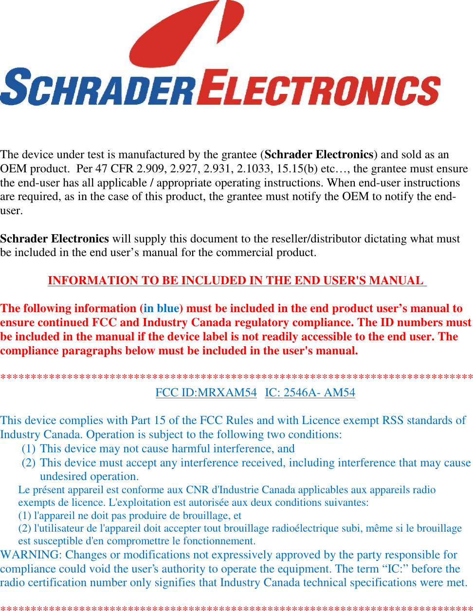 The device under test is manufactured by the grantee (Schrader Electronics) and sold as anOEM product.  Per 47 CFR 2.909, 2.927, 2.931, 2.1033, 15.15(b) etc…, the grantee must ensurethe end-user has all applicable / appropriate operating instructions. When end-user instructionsare required, as in the case of this product, the grantee must notify the OEM to notify the end-user.Schrader Electronics will supply this document to the reseller/distributor dictating what mustbe included in the end user’s manual for the commercial product.INFORMATION TO BE INCLUDED IN THE END USER&apos;S MANUALThe following information (in blue) must be included in the end product user’s manual toensure continued FCC and Industry Canada regulatory compliance. The ID numbers mustbe included in the manual if the device label is not readily accessible to the end user. Thecompliance paragraphs below must be included in the user&apos;s manual.******************************************************************************FCC ID:MRXAM54 IC: 2546A- AM54This device complies with Part 15 of the FCC Rules and with Licence exempt RSS standards ofIndustry Canada. Operation is subject to the following two conditions:(1) This device may not cause harmful interference, and(2) This device must accept any interference received, including interference that may causeundesired operation.Le présent appareil est conforme aux CNR d&apos;Industrie Canada applicables aux appareils radioexempts de licence. L&apos;exploitation est autorisée aux deux conditions suivantes:(1) l&apos;appareil ne doit pas produire de brouillage, et(2) l&apos;utilisateur de l&apos;appareil doit accepter tout brouillage radioélectrique subi, même si le brouillageest susceptible d&apos;en compromettre le fonctionnement.WARNING: Changes or modifications not expressively approved by the party responsible forcompliance could void the user&apos;s authority to operate the equipment. The term “IC:” before theradio certification number only signifies that Industry Canada technical specifications were met.******************************************************************************