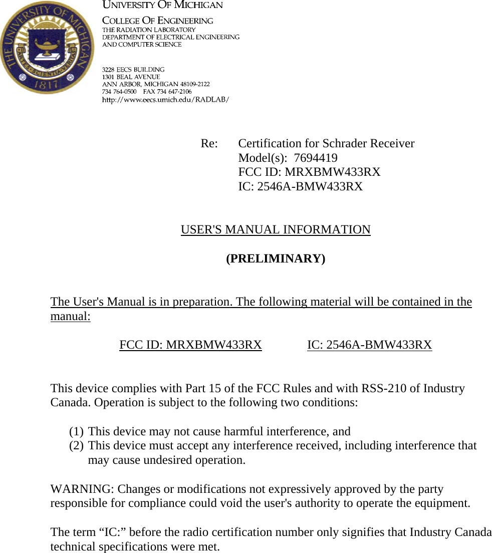             Re: Certification for Schrader Receiver      Model(s):  7694419      FCC ID: MRXBMW433RX      IC: 2546A-BMW433RX   USER&apos;S MANUAL INFORMATION  (PRELIMINARY)   The User&apos;s Manual is in preparation. The following material will be contained in the manual:  FCC ID: MRXBMW433RX   IC: 2546A-BMW433RX   This device complies with Part 15 of the FCC Rules and with RSS-210 of Industry Canada. Operation is subject to the following two conditions:  (1) This device may not cause harmful interference, and (2) This device must accept any interference received, including interference that may cause undesired operation.  WARNING: Changes or modifications not expressively approved by the party responsible for compliance could void the user&apos;s authority to operate the equipment.  The term “IC:” before the radio certification number only signifies that Industry Canada technical specifications were met.    