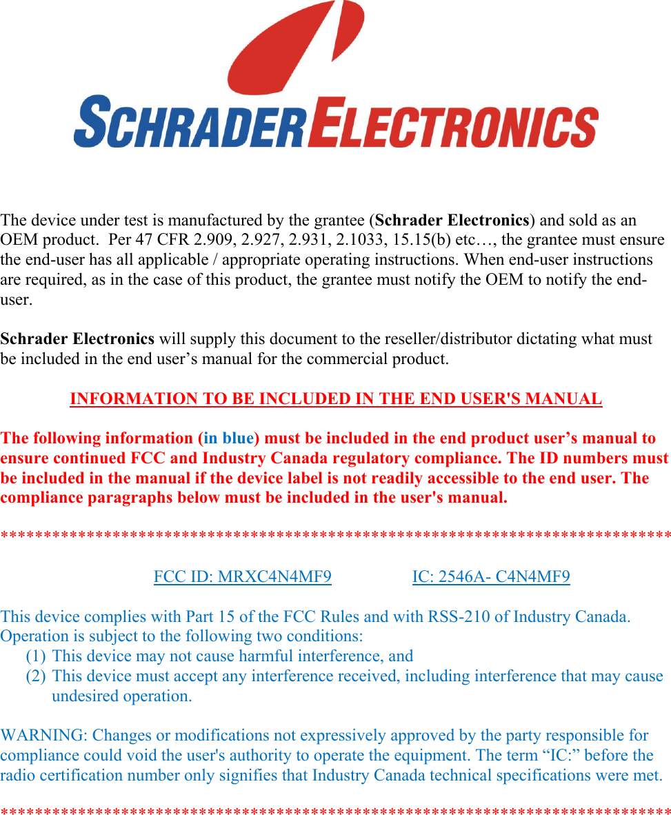           The device under test is manufactured by the grantee (Schrader Electronics) and sold as an OEM product.  Per 47 CFR 2.909, 2.927, 2.931, 2.1033, 15.15(b) etc…, the grantee must ensure the end-user has all applicable / appropriate operating instructions. When end-user instructions are required, as in the case of this product, the grantee must notify the OEM to notify the end-user.   Schrader Electronics will supply this document to the reseller/distributor dictating what must be included in the end user’s manual for the commercial product.   INFORMATION TO BE INCLUDED IN THE END USER&apos;S MANUAL   The following information (in blue) must be included in the end product user’s manual to ensure continued FCC and Industry Canada regulatory compliance. The ID numbers must be included in the manual if the device label is not readily accessible to the end user. The compliance paragraphs below must be included in the user&apos;s manual.  ******************************************************************************  FCC ID: MRXC4N4MF9    IC: 2546A- C4N4MF9  This device complies with Part 15 of the FCC Rules and with RSS-210 of Industry Canada. Operation is subject to the following two conditions: (1) This device may not cause harmful interference, and (2) This device must accept any interference received, including interference that may cause undesired operation.  WARNING: Changes or modifications not expressively approved by the party responsible for compliance could void the user&apos;s authority to operate the equipment. The term “IC:” before the radio certification number only signifies that Industry Canada technical specifications were met.  ******************************************************************************  
