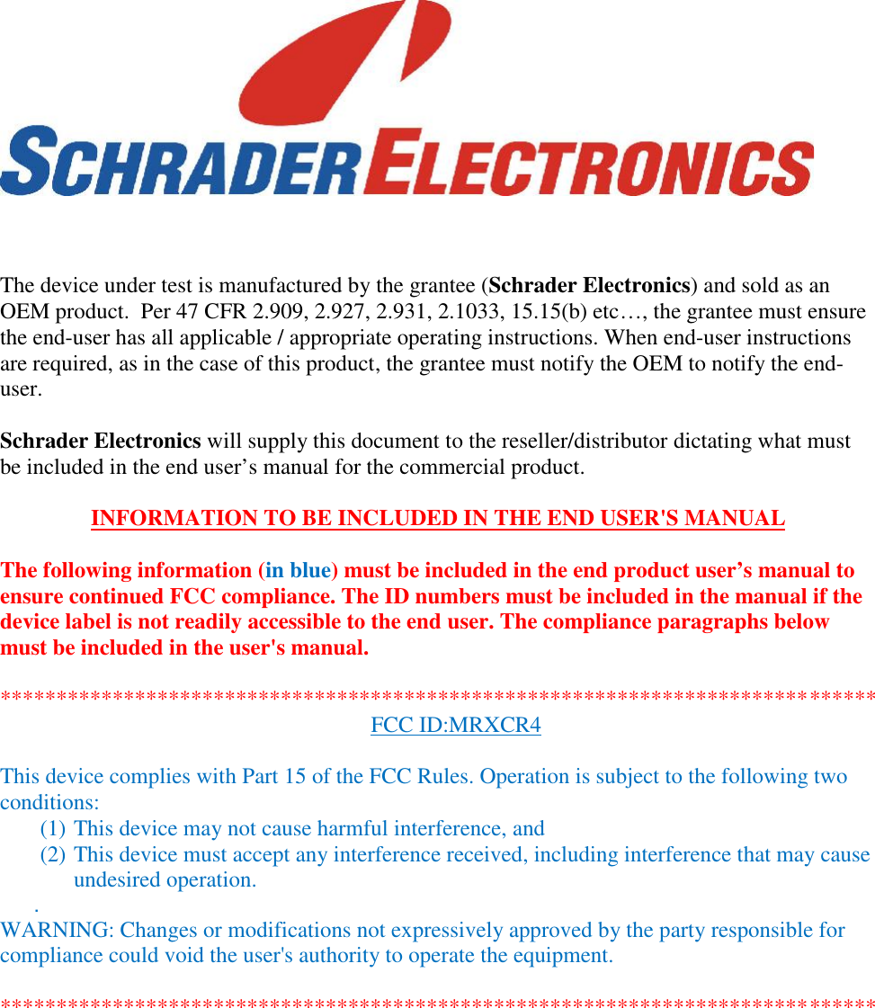 The device under test is manufactured by the grantee (Schrader Electronics) and sold as anOEM product.  Per 47 CFR 2.909, 2.927, 2.931, 2.1033, 15.15(b) etc…, the grantee must ensurethe end-user has all applicable / appropriate operating instructions. When end-user instructionsare required, as in the case of this product, the grantee must notify the OEM to notify the end-user.Schrader Electronics will supply this document to the reseller/distributor dictating what mustbe included in the end user’s manual for the commercial product.INFORMATION TO BE INCLUDED IN THE END USER&apos;S MANUALThe following information (in blue) must be included in the end product user’s manual toensure continued FCC compliance. The ID numbers must be included in the manual if thedevice label is not readily accessible to the end user. The compliance paragraphs belowmust be included in the user&apos;s manual.******************************************************************************FCC ID:MRXCR4This device complies with Part 15 of the FCC Rules. Operation is subject to the following twoconditions:(1) This device may not cause harmful interference, and(2) This device must accept any interference received, including interference that may causeundesired operation..WARNING: Changes or modifications not expressively approved by the party responsible forcompliance could void the user&apos;s authority to operate the equipment.******************************************************************************