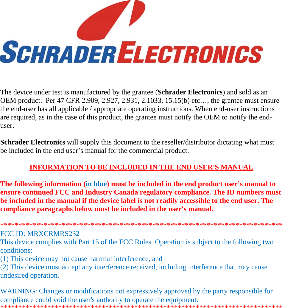       The device under test is manufactured by the grantee (Schrader Electronics) and sold as an OEM product.  Per 47 CFR 2.909, 2.927, 2.931, 2.1033, 15.15(b) etc…, the grantee must ensure the end-user has all applicable / appropriate operating instructions. When end-user instructions are required, as in the case of this product, the grantee must notify the OEM to notify the end-user.   Schrader Electronics will supply this document to the reseller/distributor dictating what must be included in the end user’s manual for the commercial product.   INFORMATION TO BE INCLUDED IN THE END USER&apos;S MANUAL   The following information (in blue) must be included in the end product user’s manual to ensure continued FCC and Industry Canada regulatory compliance. The ID numbers must be included in the manual if the device label is not readily accessible to the end user. The compliance paragraphs below must be included in the user&apos;s manual.  ****************************************************************************** FCC ID: MRXCRMRS232 This device complies with Part 15 of the FCC Rules. Operation is subject to the following two conditions: (1) This device may not cause harmful interference, and (2) This device must accept any interference received, including interference that may cause undesired operation. . WARNING: Changes or modifications not expressively approved by the party responsible for compliance could void the user&apos;s authority to operate the equipment. ****************************************************************************** 