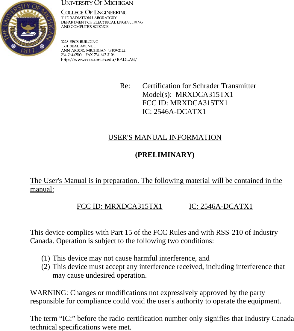             Re: Certification for Schrader Transmitter      Model(s):  MRXDCA315TX1      FCC ID: MRXDCA315TX1      IC: 2546A-DCATX1   USER&apos;S MANUAL INFORMATION  (PRELIMINARY)   The User&apos;s Manual is in preparation. The following material will be contained in the manual:  FCC ID: MRXDCA315TX1   IC: 2546A-DCATX1   This device complies with Part 15 of the FCC Rules and with RSS-210 of Industry Canada. Operation is subject to the following two conditions:  (1) This device may not cause harmful interference, and (2) This device must accept any interference received, including interference that may cause undesired operation.  WARNING: Changes or modifications not expressively approved by the party responsible for compliance could void the user&apos;s authority to operate the equipment.  The term “IC:” before the radio certification number only signifies that Industry Canada technical specifications were met.    