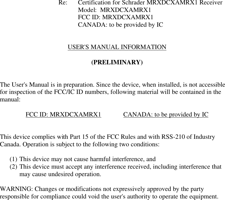           Re: Certification for Schrader MRXDCXAMRX1 Receiver     Model:  MRXDCXAMRX1     FCC ID: MRXDCXAMRX1     CANADA: to be provided by IC   USER&apos;S MANUAL INFORMATION  (PRELIMINARY)   The User&apos;s Manual is in preparation. Since the device, when installed, is not accessible for inspection of the FCC/IC ID numbers, following material will be contained in the manual:  FCC ID: MRXDCXAMRX1   CANADA: to be provided by IC   This device complies with Part 15 of the FCC Rules and with RSS-210 of Industry Canada. Operation is subject to the following two conditions:  (1) This device may not cause harmful interference, and (2) This device must accept any interference received, including interference that may cause undesired operation.  WARNING: Changes or modifications not expressively approved by the party responsible for compliance could void the user&apos;s authority to operate the equipment.      