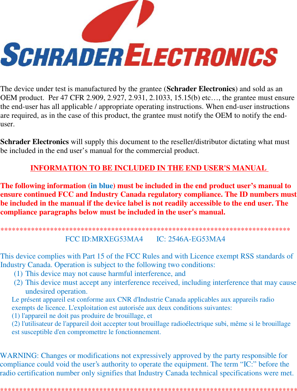 The device under test is manufactured by the grantee (Schrader Electronics) and sold as anOEM product.  Per 47 CFR 2.909, 2.927, 2.931, 2.1033, 15.15(b) etc…, the grantee must ensurethe end-user has all applicable / appropriate operating instructions. When end-user instructionsare required, as in the case of this product, the grantee must notify the OEM to notify the end-user.Schrader Electronics will supply this document to the reseller/distributor dictating what mustbe included in the end user’s manual for the commercial product.INFORMATION TO BE INCLUDED IN THE END USER&apos;S MANUALThe following information (in blue) must be included in the end product user’s manual toensure continued FCC and Industry Canada regulatory compliance. The ID numbers mustbe included in the manual if the device label is not readily accessible to the end user. Thecompliance paragraphs below must be included in the user&apos;s manual.This device complies with Part 15 of the FCC Rules and with Licence exempt RSS standards ofIndustry Canada. Operation is subject to the following two conditions:(1) This device may not cause harmful interference, and(2) This device must accept any interference received, including interference that may causeundesired operation.Le présent appareil est conforme aux CNR d&apos;Industrie Canada applicables aux appareils radioexempts de licence. L&apos;exploitation est autorisée aux deux conditions suivantes:(1) l&apos;appareil ne doit pas produire de brouillage, et(2) l&apos;utilisateur de l&apos;appareil doit accepter tout brouillage radioélectrique subi, même si le brouillageest susceptible d&apos;en compromettre le fonctionnement.****************************************************************************FCC ID:MRXEG53MA4       IC: 2546A-EG53MA4WARNING: Changes or modifications not expressively approved by the party responsible forcompliance could void the user&apos;s authority to operate the equipment. The term “IC:” before theradio certification number only signifies that Industry Canada technical specifications were met.******************************************************************************