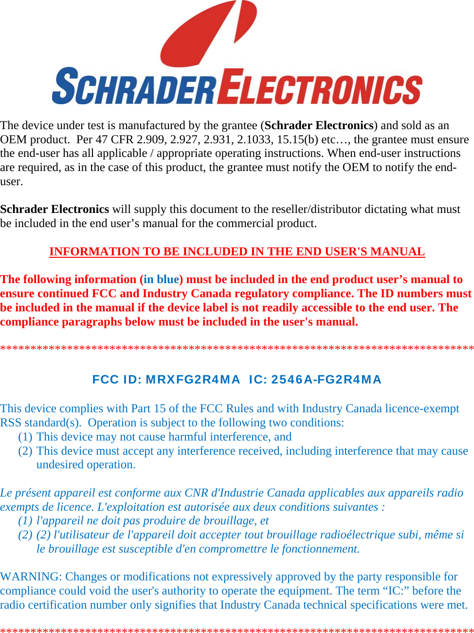   The device under test is manufactured by the grantee (Schrader Electronics) and sold as an OEM product.  Per 47 CFR 2.909, 2.927, 2.931, 2.1033, 15.15(b) etc…, the grantee must ensure the end-user has all applicable / appropriate operating instructions. When end-user instructions are required, as in the case of this product, the grantee must notify the OEM to notify the end-user.   Schrader Electronics will supply this document to the reseller/distributor dictating what must be included in the end user’s manual for the commercial product.   INFORMATION TO BE INCLUDED IN THE END USER&apos;S MANUAL   The following information (in blue) must be included in the end product user’s manual to ensure continued FCC and Industry Canada regulatory compliance. The ID numbers must be included in the manual if the device label is not readily accessible to the end user. The compliance paragraphs below must be included in the user&apos;s manual.  ******************************************************************************  FCC ID: MRXFG2R4MA  IC: 2546A-FG2R4MA  This device complies with Part 15 of the FCC Rules and with Industry Canada licence-exempt RSS standard(s).  Operation is subject to the following two conditions: (1) This device may not cause harmful interference, and (2) This device must accept any interference received, including interference that may cause undesired operation.  Le présent appareil est conforme aux CNR d&apos;Industrie Canada applicables aux appareils radio exempts de licence. L&apos;exploitation est autorisée aux deux conditions suivantes :  (1) l&apos;appareil ne doit pas produire de brouillage, et  (2) (2) l&apos;utilisateur de l&apos;appareil doit accepter tout brouillage radioélectrique subi, même si le brouillage est susceptible d&apos;en compromettre le fonctionnement.  WARNING: Changes or modifications not expressively approved by the party responsible for compliance could void the user&apos;s authority to operate the equipment. The term “IC:” before the radio certification number only signifies that Industry Canada technical specifications were met.  ******************************************************************************  