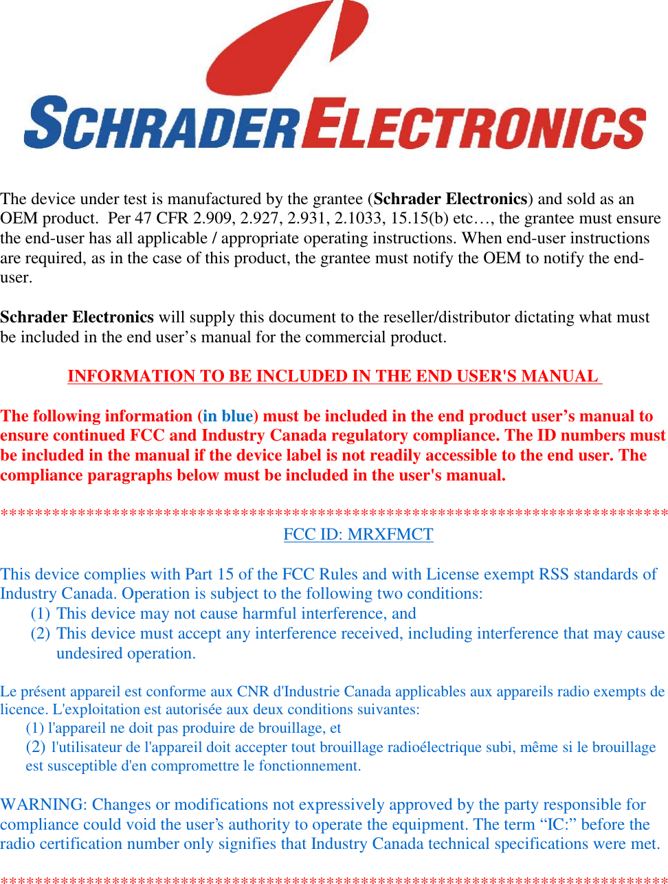 The device under test is manufactured by the grantee (Schrader Electronics) and sold as anOEM product.  Per 47 CFR 2.909, 2.927, 2.931, 2.1033, 15.15(b) etc…, the grantee must ensurethe end-user has all applicable / appropriate operating instructions. When end-user instructionsare required, as in the case of this product, the grantee must notify the OEM to notify the end-user.Schrader Electronics will supply this document to the reseller/distributor dictating what mustbe included in the end user’s manual for the commercial product.INFORMATION TO BE INCLUDED IN THE END USER&apos;S MANUALThe following information (in blue) must be included in the end product user’s manual toensure continued FCC and Industry Canada regulatory compliance. The ID numbers mustbe included in the manual if the device label is not readily accessible to the end user. Thecompliance paragraphs below must be included in the user&apos;s manual.******************************************************************************FCC ID: MRXFMCTThis device complies with Part 15 of the FCC Rules and with License exempt RSS standards ofIndustry Canada. Operation is subject to the following two conditions:(1) This device may not cause harmful interference, and(2) This device must accept any interference received, including interference that may causeundesired operation.Le présent appareil est conforme aux CNR d&apos;Industrie Canada applicables aux appareils radio exempts delicence. L&apos;exploitation est autorisée aux deux conditions suivantes:(1) l&apos;appareil ne doit pas produire de brouillage, et(2) l&apos;utilisateur de l&apos;appareil doit accepter tout brouillage radioélectrique subi, même si le brouillageest susceptible d&apos;en compromettre le fonctionnement.WARNING: Changes or modifications not expressively approved by the party responsible forcompliance could void the user&apos;s authority to operate the equipment. The term “IC:” before theradio certification number only signifies that Industry Canada technical specifications were met.******************************************************************************