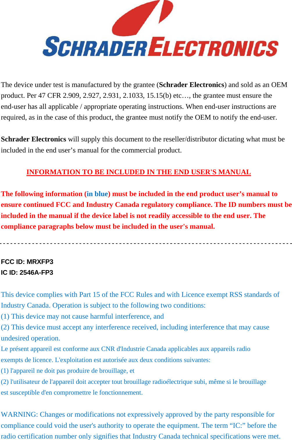      The device under test is manufactured by the grantee (Schrader Electronics) and sold as an OEM product. Per 47 CFR 2.909, 2.927, 2.931, 2.1033, 15.15(b) etc…, the grantee must ensure the end-user has all applicable / appropriate operating instructions. When end-user instructions are required, as in the case of this product, the grantee must notify the OEM to notify the end-user.    Schrader Electronics will supply this document to the reseller/distributor dictating what must be included in the end user’s manual for the commercial product.  INFORMATION TO BE INCLUDED IN THE END USER&apos;S MANUAL  The following information (in blue) must be included in the end product user’s manual to ensure continued FCC and Industry Canada regulatory compliance. The ID numbers must be included in the manual if the device label is not readily accessible to the end user. The compliance paragraphs below must be included in the user&apos;s manual.   FCC ID: MRXFP3 IC ID: 2546A-FP3  This device complies with Part 15 of the FCC Rules and with Licence exempt RSS standards of Industry Canada. Operation is subject to the following two conditions: (1) This device may not cause harmful interference, and (2) This device must accept any interference received, including interference that may cause undesired operation. Le présent appareil est conforme aux CNR d&apos;Industrie Canada applicables aux appareils radio exempts de licence. L&apos;exploitation est autorisée aux deux conditions suivantes: (1) l&apos;appareil ne doit pas produire de brouillage, et (2) l&apos;utilisateur de l&apos;appareil doit accepter tout brouillage radioélectrique subi, même si le brouillage est susceptible d&apos;en compromettre le fonctionnement.  WARNING: Changes or modifications not expressively approved by the party responsible for compliance could void the user&apos;s authority to operate the equipment. The term “IC:” before the radio certification number only signifies that Industry Canada technical specifications were met. 