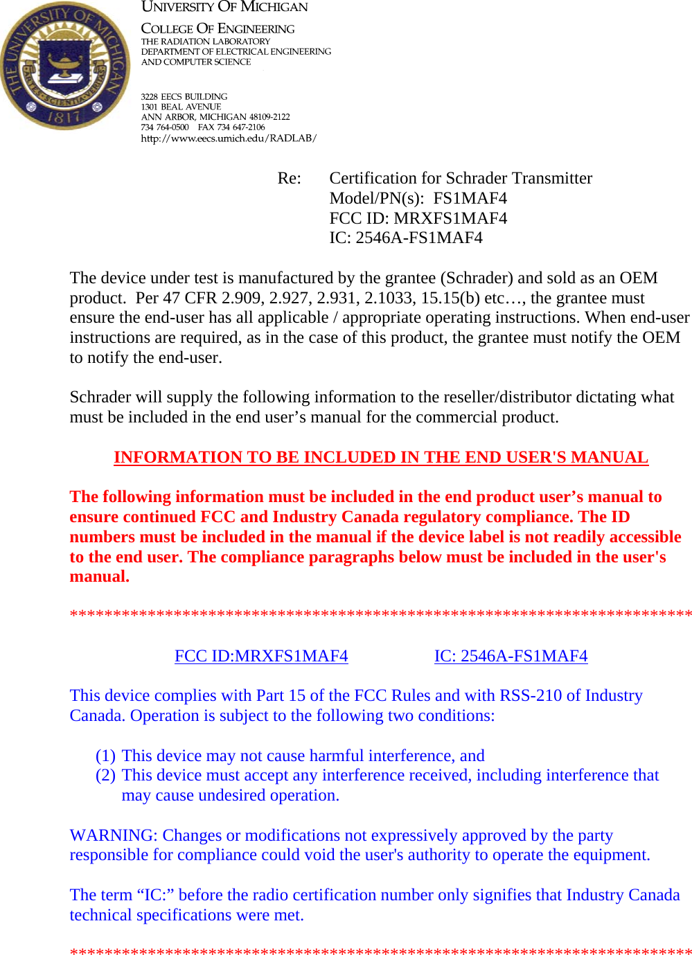            Re: Certification for Schrader Transmitter      Model/PN(s):  FS1MAF4      FCC ID: MRXFS1MAF4      IC: 2546A-FS1MAF4  The device under test is manufactured by the grantee (Schrader) and sold as an OEM product.  Per 47 CFR 2.909, 2.927, 2.931, 2.1033, 15.15(b) etc…, the grantee must ensure the end-user has all applicable / appropriate operating instructions. When end-user instructions are required, as in the case of this product, the grantee must notify the OEM to notify the end-user.   Schrader will supply the following information to the reseller/distributor dictating what must be included in the end user’s manual for the commercial product.   INFORMATION TO BE INCLUDED IN THE END USER&apos;S MANUAL   The following information must be included in the end product user’s manual to ensure continued FCC and Industry Canada regulatory compliance. The ID numbers must be included in the manual if the device label is not readily accessible to the end user. The compliance paragraphs below must be included in the user&apos;s manual.  ************************************************************************  FCC ID:MRXFS1MAF4   IC: 2546A-FS1MAF4  This device complies with Part 15 of the FCC Rules and with RSS-210 of Industry Canada. Operation is subject to the following two conditions:  (1) This device may not cause harmful interference, and (2) This device must accept any interference received, including interference that may cause undesired operation.  WARNING: Changes or modifications not expressively approved by the party responsible for compliance could void the user&apos;s authority to operate the equipment.  The term “IC:” before the radio certification number only signifies that Industry Canada technical specifications were met.  ************************************************************************  