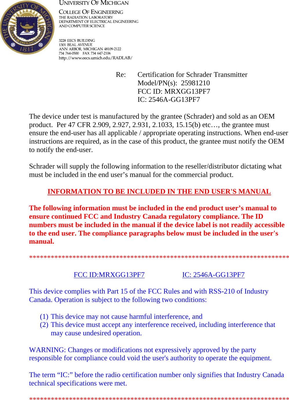            Re: Certification for Schrader Transmitter      Model/PN(s):  25981210      FCC ID: MRXGG13PF7      IC: 2546A-GG13PF7  The device under test is manufactured by the grantee (Schrader) and sold as an OEM product.  Per 47 CFR 2.909, 2.927, 2.931, 2.1033, 15.15(b) etc…, the grantee must ensure the end-user has all applicable / appropriate operating instructions. When end-user instructions are required, as in the case of this product, the grantee must notify the OEM to notify the end-user.   Schrader will supply the following information to the reseller/distributor dictating what must be included in the end user’s manual for the commercial product.   INFORMATION TO BE INCLUDED IN THE END USER&apos;S MANUAL   The following information must be included in the end product user’s manual to ensure continued FCC and Industry Canada regulatory compliance. The ID numbers must be included in the manual if the device label is not readily accessible to the end user. The compliance paragraphs below must be included in the user&apos;s manual.  ************************************************************************  FCC ID:MRXGG13PF7   IC: 2546A-GG13PF7  This device complies with Part 15 of the FCC Rules and with RSS-210 of Industry Canada. Operation is subject to the following two conditions:  (1) This device may not cause harmful interference, and (2) This device must accept any interference received, including interference that may cause undesired operation.  WARNING: Changes or modifications not expressively approved by the party responsible for compliance could void the user&apos;s authority to operate the equipment.  The term “IC:” before the radio certification number only signifies that Industry Canada technical specifications were met.  ************************************************************************  