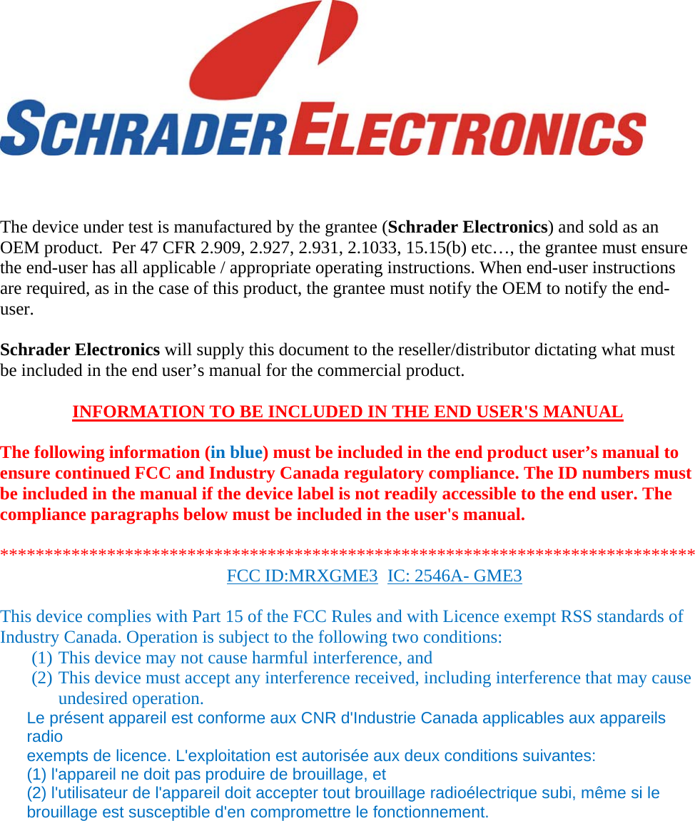            The device under test is manufactured by the grantee (Schrader Electronics) and sold as an OEM product.  Per 47 CFR 2.909, 2.927, 2.931, 2.1033, 15.15(b) etc…, the grantee must ensure the end-user has all applicable / appropriate operating instructions. When end-user instructions are required, as in the case of this product, the grantee must notify the OEM to notify the end-user.   Schrader Electronics will supply this document to the reseller/distributor dictating what must be included in the end user’s manual for the commercial product.   INFORMATION TO BE INCLUDED IN THE END USER&apos;S MANUAL   The following information (in blue) must be included in the end product user’s manual to ensure continued FCC and Industry Canada regulatory compliance. The ID numbers must be included in the manual if the device label is not readily accessible to the end user. The compliance paragraphs below must be included in the user&apos;s manual.  ****************************************************************************** FCC ID:MRXGME3  IC: 2546A- GME3  This device complies with Part 15 of the FCC Rules and with Licence exempt RSS standards of Industry Canada. Operation is subject to the following two conditions: (1) This device may not cause harmful interference, and (2) This device must accept any interference received, including interference that may cause undesired operation. Le présent appareil est conforme aux CNR d&apos;Industrie Canada applicables aux appareils radio exempts de licence. L&apos;exploitation est autorisée aux deux conditions suivantes: (1) l&apos;appareil ne doit pas produire de brouillage, et (2) l&apos;utilisateur de l&apos;appareil doit accepter tout brouillage radioélectrique subi, même si le brouillage est susceptible d&apos;en compromettre le fonctionnement. 