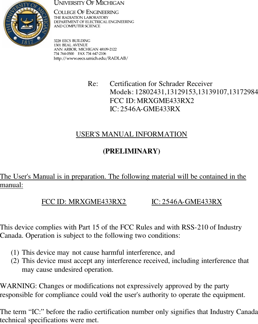             Re: Certification for Schrader Receiver      Models: 12802431,13129153,13139107,13172984      FCC ID: MRXGME433RX2      IC: 2546A-GME433RX   USER&apos;S MANUAL INFORMATION  (PRELIMINARY)   The User&apos;s Manual is in preparation. The following material will be contained in the manual:  FCC ID: MRXGME433RX2   IC: 2546A-GME433RX   This device complies with Part 15 of the FCC Rules and with RSS-210 of Industry Canada. Operation is subject to the following two conditions:  (1) This device may not cause harmful interference, and (2) This device must accept any interference received, including interference that may cause undesired operation.  WARNING: Changes or modifications not expressively approved by the party responsible for compliance could void the user&apos;s authority to operate the equipment.  The term “IC:” before the radio certification number only signifies that Industry Canada technical specifications were met.    