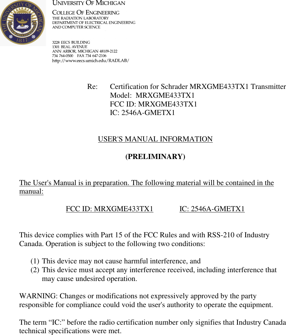            Re: Certification for Schrader MRXGME433TX1 Transmitter     Model:  MRXGME433TX1     FCC ID: MRXGME433TX1     IC: 2546A-GMETX1   USER&apos;S MANUAL INFORMATION  (PRELIMINARY)   The User&apos;s Manual is in preparation. The following material will be contained in the manual:  FCC ID: MRXGME433TX1    IC: 2546A-GMETX1   This device complies with Part 15 of the FCC Rules and with RSS-210 of Industry Canada. Operation is subject to the following two conditions:  (1) This device may not cause harmful interference, and (2) This device must accept any interference received, including interference that may cause undesired operation.  WARNING: Changes or modifications not expressively approved by the party responsible for compliance could void the user&apos;s authority to operate the equipment.  The term “IC:” before the radio certification number only signifies that Industry Canada technical specifications were met.    