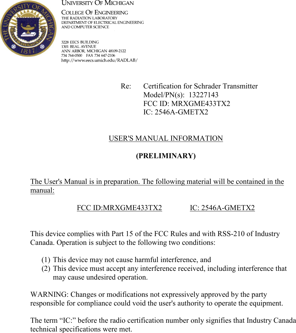                 Re:  Certification for Schrader Transmitter           Model/PN(s):  13227143           FCC ID: MRXGME433TX2           IC: 2546A-GMETX2   USER&apos;S MANUAL INFORMATION  (PRELIMIARY)   The User&apos;s Manual is in preparation. The following material will be contained in the manual:  FCC ID:MRXGME433TX2    IC: 2546A-GMETX2   This device complies with Part 15 of the FCC Rules and with RSS-210 of Industry Canada. Operation is subject to the following two conditions:  (1) This device may not cause harmful interference, and (2) This device must accept any interference received, including interference that may cause undesired operation.  WARNING: Changes or modifications not expressively approved by the party responsible for compliance could void the user&apos;s authority to operate the equipment.  The term “IC:” before the radio certification number only signifies that Industry Canada technical specifications were met.    