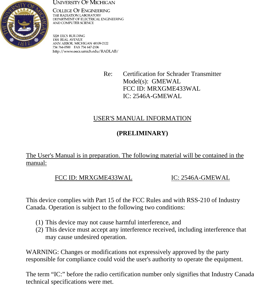             Re: Certification for Schrader Transmitter      Model(s):  GMEWAL      FCC ID: MRXGME433WAL      IC: 2546A-GMEWAL   USER&apos;S MANUAL INFORMATION  (PRELIMINARY)   The User&apos;s Manual is in preparation. The following material will be contained in the manual:  FCC ID: MRXGME433WAL  IC: 2546A-GMEWAL   This device complies with Part 15 of the FCC Rules and with RSS-210 of Industry Canada. Operation is subject to the following two conditions:  (1) This device may not cause harmful interference, and (2) This device must accept any interference received, including interference that may cause undesired operation.  WARNING: Changes or modifications not expressively approved by the party responsible for compliance could void the user&apos;s authority to operate the equipment.  The term “IC:” before the radio certification number only signifies that Industry Canada technical specifications were met.    