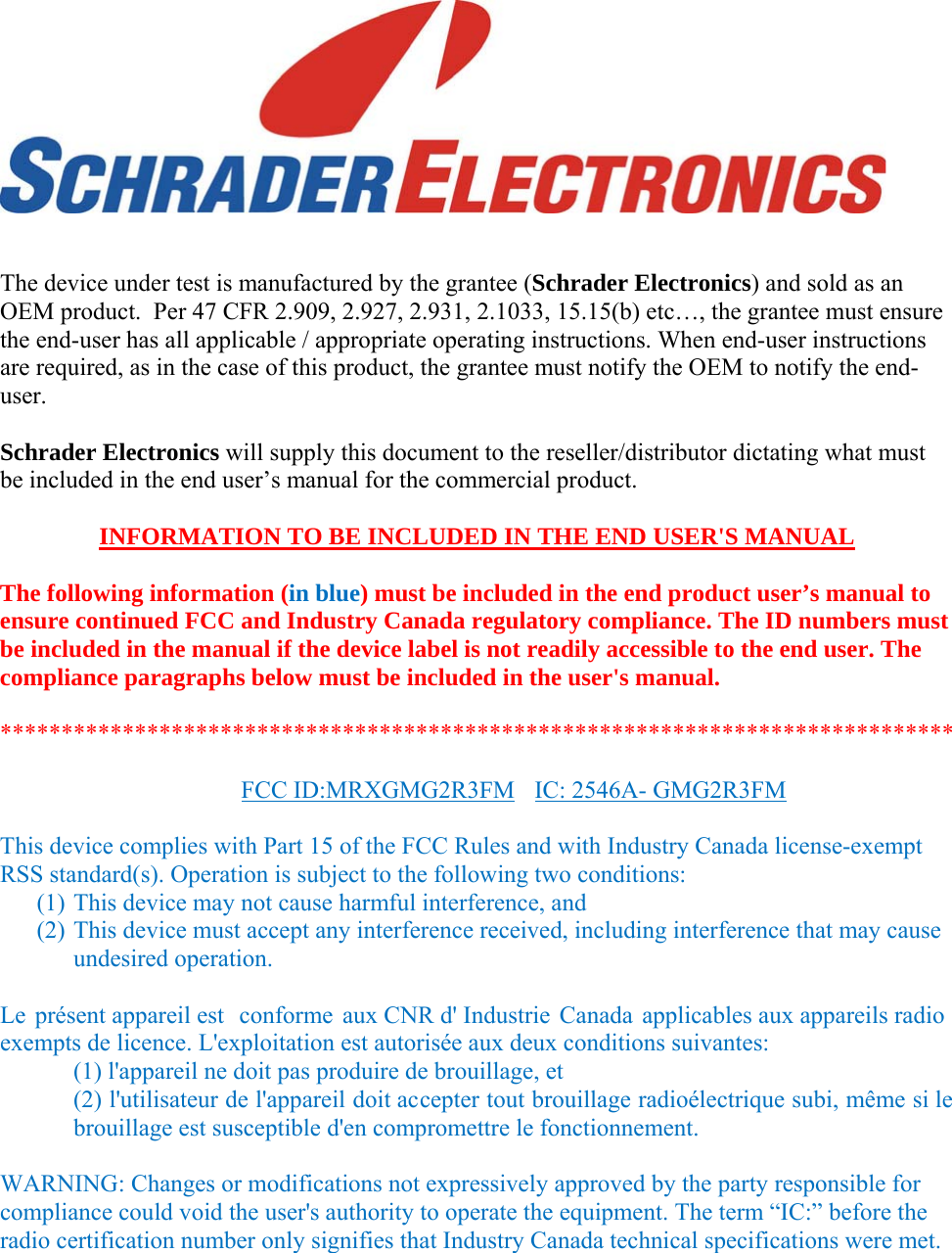     The device under test is manufactured by the grantee (Schrader Electronics) and sold as an OEM product.  Per 47 CFR 2.909, 2.927, 2.931, 2.1033, 15.15(b) etc…, the grantee must ensure the end-user has all applicable / appropriate operating instructions. When end-user instructions are required, as in the case of this product, the grantee must notify the OEM to notify the end-user.   Schrader Electronics will supply this document to the reseller/distributor dictating what must be included in the end user’s manual for the commercial product.   INFORMATION TO BE INCLUDED IN THE END USER&apos;S MANUAL   The following information (in blue) must be included in the end product user’s manual to ensure continued FCC and Industry Canada regulatory compliance. The ID numbers must be included in the manual if the device label is not readily accessible to the end user. The compliance paragraphs below must be included in the user&apos;s manual.  ******************************************************************************  FCC ID:MRXGMG2R3)M  IC: 2546A- GMG2R3FM  This device complies with Part 15 of the FCC Rules and with Industry Canada license-exempt RSS standard(s). Operation is subject to the following two conditions: (1) This device may not cause harmful interference, and (2) This device must accept any interference received, including interference that may cause undesired operation.  Le présent appareil est  conforme aux CNR d&apos; Industrie Canada applicables aux appareils radio exempts de licence. L&apos;exploitation est autorisée aux deux conditions suivantes:  (1) l&apos;appareil ne doit pas produire de brouillage, et  (2) l&apos;utilisateur de l&apos;appareil doit accepter tout brouillage radioélectrique subi, même si le brouillage est susceptible d&apos;en compromettre le fonctionnement.  WARNING: Changes or modifications not expressively approved by the party responsible for compliance could void the user&apos;s authority to operate the equipment. The term “IC:” before the radio certification number only signifies that Industry Canada technical specifications were met.  