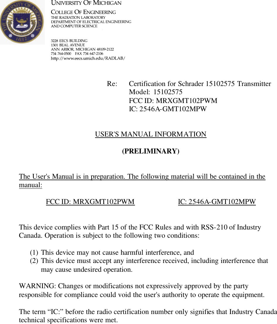             Re: Certification for Schrader 15102575 Transmitter      Model:  15102575      FCC ID: MRXGMT102PWM      IC: 2546A-GMT102MPW   USER&apos;S MANUAL INFORMATION  (PRELIMINARY)   The User&apos;s Manual is in preparation. The following material will be contained in the manual:  FCC ID: MRXGMT102PWM    IC: 2546A-GMT102MPW   This device complies with Part 15 of the FCC Rules and with RSS-210 of Industry Canada. Operation is subject to the following two conditions:  (1) This device may not cause harmful interference, and (2) This device must accept any interference received, including interference that may cause undesired operation.  WARNING: Changes or modifications not expressively approved by the party responsible for compliance could void the user&apos;s authority to operate the equipment.  The term “IC:” before the radio certification number only signifies that Industry Canada technical specifications were met.    