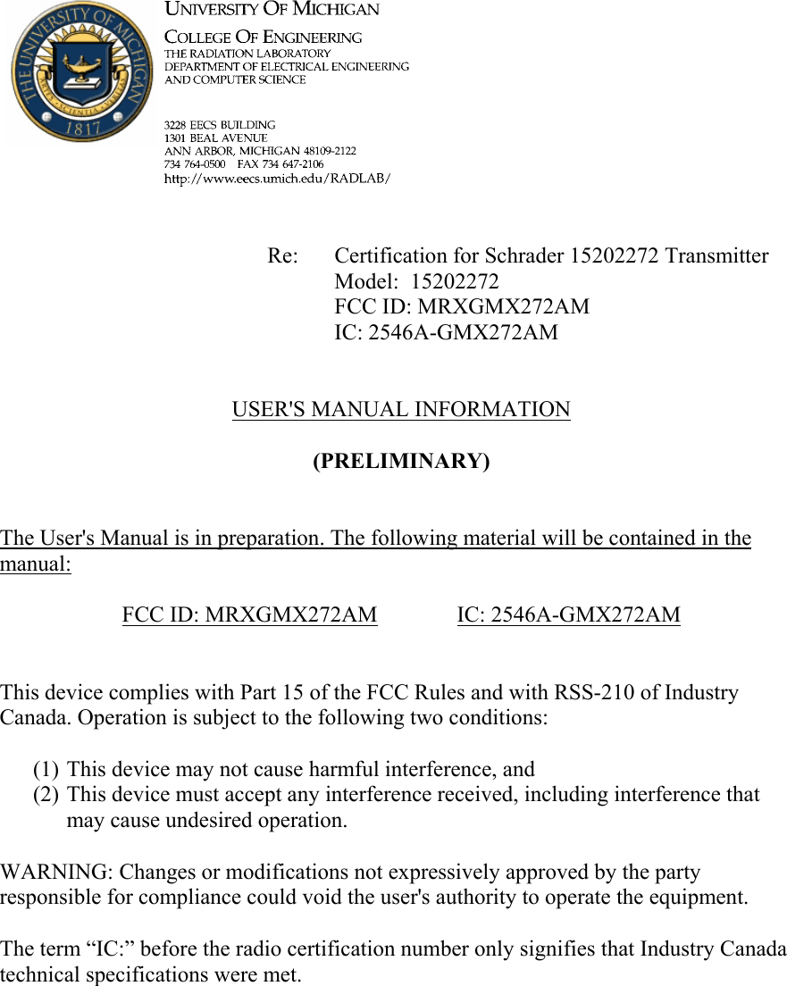             Re: Certification for Schrader 15202272 Transmitter      Model:  15202272      FCC ID: MRXGMX272AM      IC: 2546A-GMX272AM   USER'S MANUAL INFORMATION  (PRELIMINARY)   The User's Manual is in preparation. The following material will be contained in the manual:  FCC ID: MRXGMX272AM   IC: 2546A-GMX272AM   This device complies with Part 15 of the FCC Rules and with RSS-210 of Industry Canada. Operation is subject to the following two conditions:  (1) This device may not cause harmful interference, and (2) This device must accept any interference received, including interference that may cause undesired operation.  WARNING: Changes or modifications not expressively approved by the party responsible for compliance could void the user's authority to operate the equipment.  The term &ldquo;IC:&rdquo; before the radio certification number only signifies that Industry Canada technical specifications were met.    